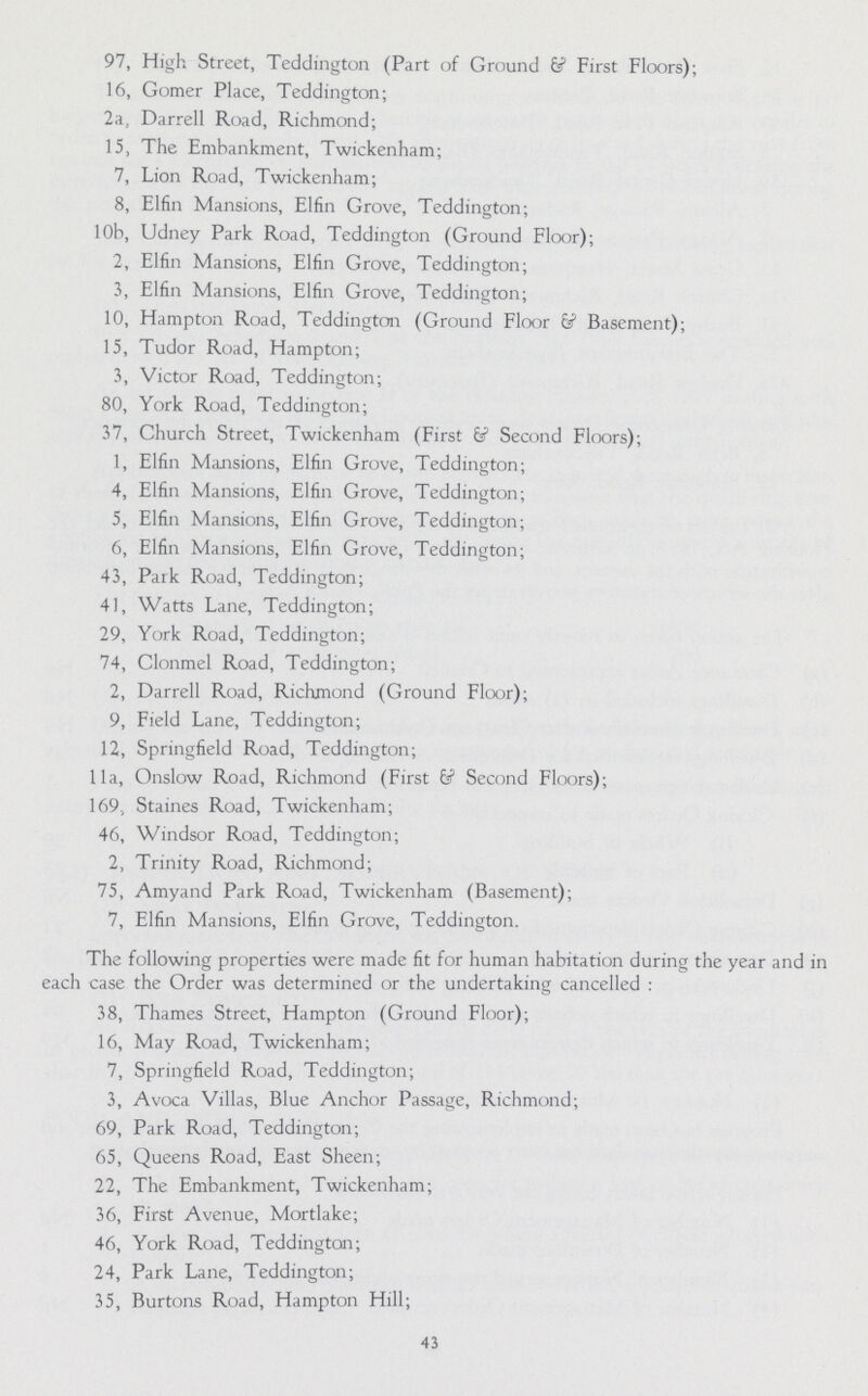97, High Street, Teddington (Part of Ground & First Floors); 16, Gomer Place, Teddington; 2a, Darrell Road, Richmond; 15, The Embankment, Twickenham; 7, Lion Road, Twickenham; 8, Elfin Mansions, Elfin Grove, Teddington; 10b, Udney Park Road, Teddington (Ground Floor); 2, Elfin Mansions, Elfin Grove, Teddington; 3, Elfin Mansions, Elfin Grove, Teddington; 10, Hampton Road, Teddington (Ground Floor & Basement); 15, Tudor Road, Hampton; 3, Victor Road, Teddington; 80, York Road, Teddington; 37, Church Street, Twickenham (First & Second Floors); 1, Elfin Mansions, Elfin Grove, Teddington; 4, Elfin Mansions, Elfin Grove, Teddington; 5, Elfin Mansions, Elfin Grove, Teddington; 6, Elfin Mansions, Elfin Grove, Teddington; 43, Park Road, Teddington; 41, Watts Lane, Teddington; 29, York Road, Teddington; 74, Clonmel Road, Teddington; 2, Darrell Road, Richmond (Ground Floor); 9, Field Lane, Teddington; 12, Springfield Road, Teddington; 11a, Onslow Road, Richmond (First & Second Floors); 169., Staines Road, Twickenham; 46, Windsor Road, Teddington; 2, Trinity Road, Richmond; 75, Amyand Park Road, Twickenham (Basement); 7, Elfin Mansions, Elfin Grove, Teddington. The following properties were made fit for human habitation during the year and in each case the Order was determined or the undertaking cancelled : 38, Thames Street, Hampton (Ground Floor); 16, May Road, Twickenham; 7, Springfield Road, Teddington; 3, Avoca Villas, Blue Anchor Passage, Richmond; 69, Park Road, Teddington; 65, Queens Road, East Sheen; 22, The Embankment, Twickenham; 36, First Avenue, Mortlake; 46, York Road, Teddington; 24, Park Lane, Teddington; 35, Burtons Road, Hampton Hill; 43