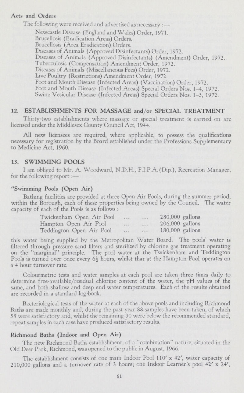 Acts and Orders The following were received and advertised as necessary: — Newcastle Disease (England and Wales) Order, 1971. Brucellosis (Eradication Areas) Orders. Brucellosis (Area Eradication) Orders. Diseases of Animals (Approved Disinfectants) Order, 1972. Diseases of Animals (Approved Disinfectants) (Amendment) Order, 1972. Tuberculosis (Compensation) Amendment Order, 1972. Diseases of Animals (Miscellaneous Fees) Order, 1972. Live Poultry (Restrictions) Amendment Order, 1972. Foot and Mouth Disease (Infected Areas) (Vaccination) Order, 1972. Foot and Mouth Disease (Infected Areas) Special Orders Nos. 1-4, 1972. Swine Vesicular Disease (Infected Areas) Special Orders Nos. 1-5, 1972. 12. ESTABLISHMENTS FOR MASSAGE and/or SPECIAL TREATMENT Thirty'two establishments where massage or special treatment is carried on are licensed under the Middlesex County Council Act, 1944. All new licensees are required, where applicable, to possess the qualifications necessary for registration by the Board established under the Professions Supplementary to Medicine Act, 1960. 13. SWIMMING POOLS I am obliged to Mr. A. Woodward, N.D.H., F.I.P.A. (Dip.), Recreation Manager, for the following report :— Swimming Pools (Open Air) Bathing facilities are provided at three Open Air Pools, during the summer period, within the Borough, each of these properties being owned by the Council. The water capacity of each of the Pools is as follows : Twickenham Open Air Pool 280,000 gallons Hampton Open Air Pool 206,000 gallons Teddington Open Air Pool 180,000 gallons this water being supplied by the Metropolitan Water Board. The pools' water is filtered through pressure sand filters and sterilized by chlorine gas treatment operating on the marginal principle. The pool water at the Twickenham and Teddington Pools is turned over once every 6½ hours, whilst that at the Hampton Pool operates on a 4 hour turnover rate. Colourmetric tests and water samples at each pool are taken three times daily to determine free-available/residual chlorine content of the water, the pH values of the same, and both shallow and deep end water temperatures. Each of the results obtained are recorded in a standard log-book. Bacteriological tests of the water at each of the above pools and including Richmond Baths are made monthly and, during the past year 88 samples have been taken, of which 58 were satisfactory and, whilst the remaining JO were below the recommended standard, repeat samples in each case have produced satisfactory results. Richmond Baths (Indoor and Open Air) The new Richmond Baths establishment, of a combination nature, situated in the Old Deer Park, Richmond, was opened to the public in August, 1966. The establishment consists of one main Indoor Pool 110' x 42', water capacity of 210,000 gallons and a turnover rate of 3 hours; one Indoor Learner's pool 42' x 24', 61