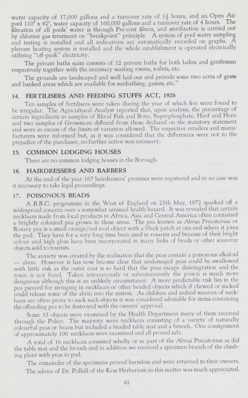 water capacity of 17,000 gallons and a turnover rate of 1½ hours, and an, Open Air pool 110' x 42', water capacity of 160,000 gallons and a turnover rate of 4 hours. The filtration of all pools' water is through Pre-coat filters, and sterilization is carried out by chlorine gas treatment on breakpoint principle. A system of pool water sampling and testing is installed and all indications are automatically recorded on graphs. A plenum heating system is installed and the whole establishment is operated electrically utilising off-peak electricity. The private baths suite consists of 12 private baths for both ladies and gentlemen respectively together with the necessary waiting rooms, toilets, etc. The grounds are landscaped and well laid out and provide some two acres of grass and banked areas which are available for sunbathing, games, etc. 14. FERTILISERS AND FEEDING STUFFS ACT, 1926 Ten samples of fertilisers were taken during the year of which five were found to be irregular. The Agricultural Analyst reported that, upon analysis, the percentage of certain ingredients in samples of Blood Fish and Bone, Superphosphate, Hoof and Horn and two samples of Growmore differed from those declared on the statutory statement and were in excess of the limits of variation allowed. The respective retailers and manu facturers were informed but, as it was considered that the differences were not to the prejudice of the purchaser, no further action was necessary. 15. COMMON LODGING HOUSES There are no common lodging houses in the Borough. 16. HAIRDRESSERS AND BARBERS At the end of the year 167 hairdressers' premises were registered and in no case was it necessary to take legal proceedings. 17. POISONOUS BEADS A B.B.C. programme in the West of England on 25th May, 1972 sparked off a widespread concern over a somewhat unusual health hazard. It was revealed that certain necklaces made from local products in Africa, Asia and Central America often contained a brightly coloured pea grown in these areas. The pea known as Abrus Precatorius or Rosary pea is a small orange/red oval object with a black patch at one end where it joins the pod. They have for a very long time been used in rosaries and because of their bright colour and high gloss have been incorporated in many links of beads or other souvenir objects sold to tourists. The anxiety was created by the realisation that the peas contain a poisonous alkaloid — abrin. However it has now become clear that undamaged peas could be swallowed with little risk as the outer coat is so hard that the peas escape disintegration and the toxin is not freed. Taken intravenously or subcutaneously the poison is much more dangerous although this is an unlikely circumstance. A more predictable risk lies in the pea pierced for stringing in necklaces or other beaded objects which if chewed or sucked could release some of the abrin into the system. As children and indeed wearers of neck laces are often prone to suck such objects it was considered advisable for items containing the offending pea to be destroyed with the owners' approval. Some 35 objects were examined by the Health Department many of them received through the Police. The majority were necklaces consisting of a variety of naturally colourful peas or beans but included a beaded table mat and a brooch. One consignment of approximately 100 necklaces were examined and all proved safe. A total of 16 necklaces consisted wholly or in part of the Abrus Precatorius as did the table mat and the brooch and in addition we received a specimen branch of the climb ing plant with peas in pod. The remainder of the specimens proved harmless and were returned to their owners. The advice of Dr. Polhill of the Kew Herbarium in this matter was much appreciated. 62