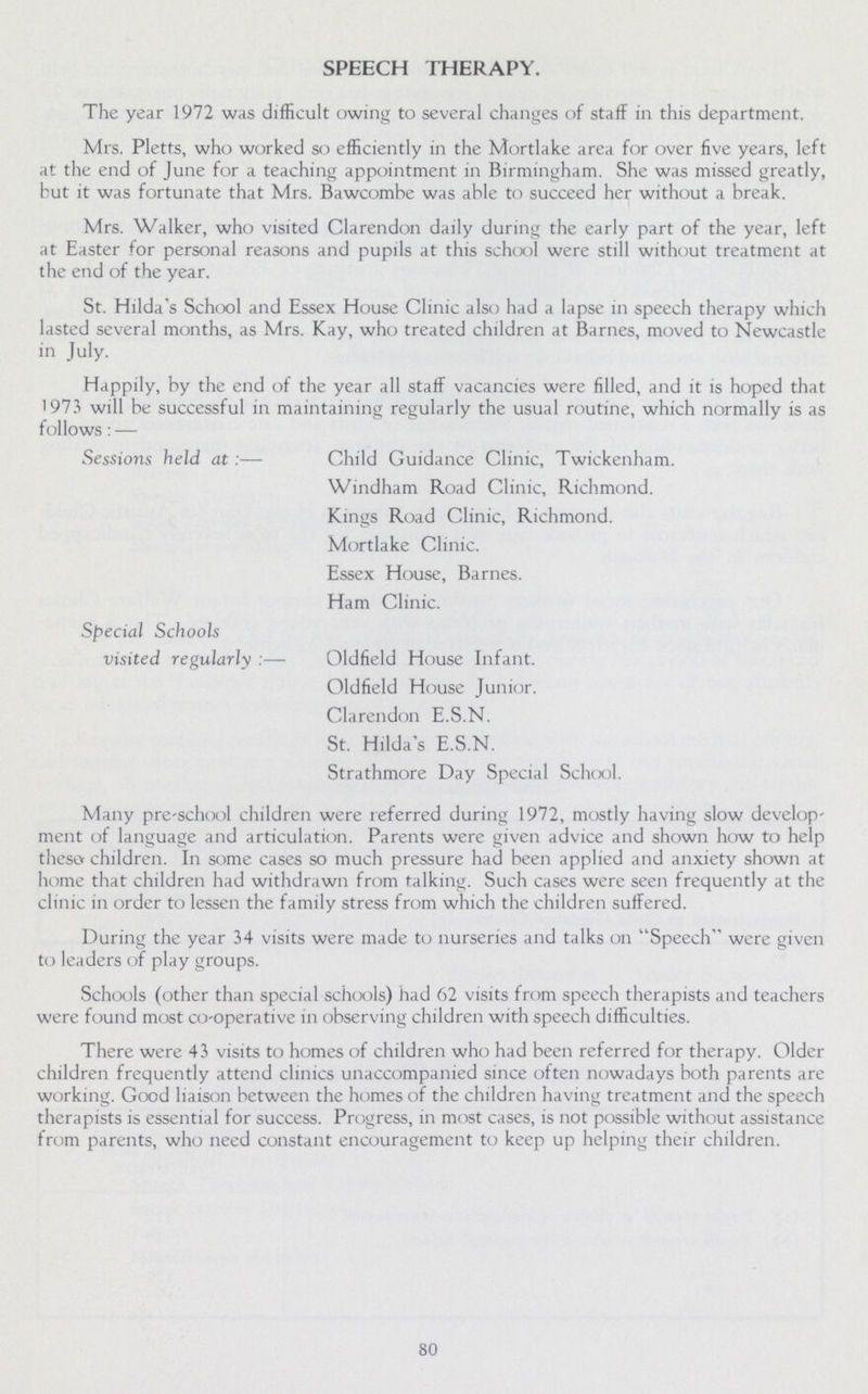 SPEECH THERAPY. The year 1972 was difficult owing to several changes of staff in this department. Mrs. Pletts, who worked so efficiently in the Mortlake area for over five years, left at the end of June for a teaching appointment in Birmingham. She was missed greatly, but it was fortunate that Mrs. Bawcombe was able to succeed her without a break. Mrs. Walker, who visited Clarendon daily during the early part of the year, left at Easter for personal reasons and pupils at this school were still without treatment at the end of the year. St. Hilda's School and Essex House Clinic also had a lapse in speech therapy which lasted several months, as Mrs. Kay, who treated children at Barnes, moved to Newcastle in July. Happily, by the end of the year all staff vacancies were filled, and it is hoped that 1973 will be successful in maintaining regularly the usual routine, which normally is as follows:— Sessions held at:— Child Guidance Clinic, Twickenham. Windham Road Clinic, Richmond. Kings Road Clinic, Richmond. Mortlake Clinic. Essex House, Barnes. Ham Clinic. Special Schools visited regularly:— Oldfield House Infant. Oldfield House Junior. Clarendon E.S.N. St. Hilda's E.S.N. Strathmore Day Special School. Many pre-school children were referred during 1972, mostly having slow develop ment of language and articulation. Parents were given advice and shown how to help these children. In some cases so much pressure had been applied and anxiety shown at home that children had withdrawn from talking. Such cases were seen frequently at the clinic in order to lessen the family stress from which the children suffered. During the year 34 visits were made to nurseries and talks on Speech were given to leaders of play groups. Schools (other than special schools) had 62 visits from speech therapists and teachers were found most co-operative in observing children with speech difficulties. There were 43 visits to homes of children who had been referred for therapy. Older children frequently attend clinics unaccompanied since often nowadays both parents are working. Good liaison between the homes of the children having treatment and the speech therapists is essential for success. Progress, in most cases, is not possible without assistance from parents, who need constant encouragement to keep up helping their children. 80