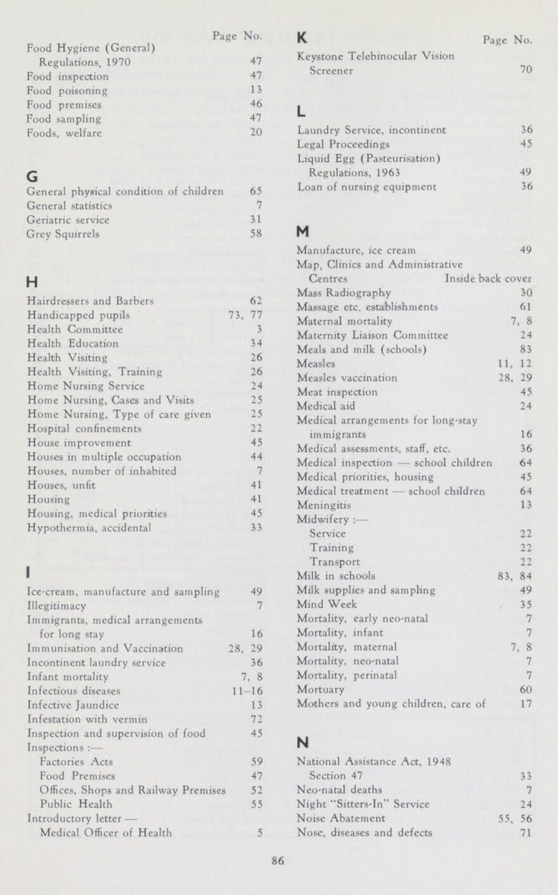 Page No. Food Hygiene (General) Regulations, 1970 47 Food inspection 47 Food poisoning 13 Food premises 46 Food sampling 47 Foods, welfare 20 G General physical condition of children 65 General statistics 7 Geriatric service 31 Grey Squirrels 58 H Hairdressers and Barbers 62 Handicapped pupils 73, 77 Health Committee 3 Health Education 34 Health Visiting 26 Health Visiting, Training 26 Home Nursing Service 24 Home Nursing, Cases and Visits 25 Home Nursing, Type of care given 25 Hospital confinements 22 House improvement 45 Houses in multiple occupation 44 Houses, number of inhabited Houses, unfit 41 Housing 41 Housing, medical priorities 45 Hypothermia, accidental 33 I Ice-cream, manufacture and sampling 49 Illegitimacy 7 Immigrants, medical arrangements for long stay 16 Immunisation and Vaccination 28, 29 Incontinent laundry service 36 Infant mortality 7, 8 Infectious diseases 11-16 Infective Jaundice 13 Infestation with vermin 72 Inspection and supervision of food 45 Inspections:— Factories Acts 59 Food Premises 47 Offices, Shops and Railway Premises 52 Public Health 55 Introductory letter— Medical Officer of Health 5 K Page No. Keystone Telebinocular Vision Screener 70 L Laundry Service, incontinent 36 Legal Proceedings 45 Liquid Egg (Pasteurisation) Regulations, 1963 49 Loan of nursing equipment 36 M Manufacture, ice cream 49 Map, Clinics and Administrative Centres Inside back cover Mass Radiography 30 Massage etc. establishments 61 Maternal mortality 7, 8 Maternity Liaison Committee 24 Meals and milk (schools) 83 Measles 11, 12 Measles vaccination 28, 29 Meat inspection 45 Medical aid 24 Medical arrangements for long-stay immigrants 16 Medical assessments, staff, etc. 36 Medical inspection — school children 64 Medical priorities, housing 45 Medical treatment — school children 64 Meningitis 13 Midwifery:— Service 22 Training 22 Transport 22 Milk in schools 83, 84 Milk supplies and sampling 49 Mind Week 35 Mortality, early neo-natal 7 Mortality, infant 7 Mortality, maternal 7, 8 Mortality, neo-natal 7 Mortality, perinatal 7 Mortuary 60 Mothers and young children, care of 17 N National Assistance Act, 1948 Section 47 33 Neo-natal deaths 7 Night Sitters-In Service 24 Noise Abatement 55, 56 Nose, diseases and defects 71 86