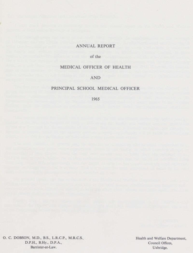 ANNUAL REPORT of the MEDICAL OFFICER OF HEALTH AND PRINCIPAL SCHOOL MEDICAL OFFICER 1965 O. C. DOBSON, M.D., B.S., L.R.C.P., M.R.C.S., D.P.H., B.Hy., D.P.A., Barrister-at-Law. Health and Welfare Department, Council Offices, Uxbridge.