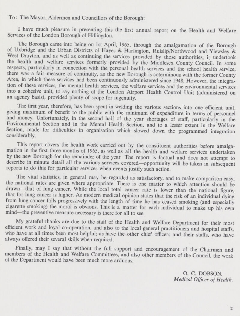 To: The Mayor, Aldermen and Councillors of the Borough: I have much pleasure in presenting this the first annual report on the Health and Welfare Services of the London Borough of Hillingdon. The Borough came into being on 1st April, 1965, through the amalgamation of the Borough of Uxbridge and the Urban Districts of Hayes & Harlington, Ruislip/Northwood and Yiewsley & West Drayton, and as well as continuing the services provided by those authorities, it undertook the health and welfare services formerly provided by the Middlesex County Council. In some respects, particularly in connection with the personal health services and the school health service, there was a fair measure of continuity, as the new Borough is coterminous with the former County Area, in which these services had been continuously administered since 1948. However, the integra tion of these services, the mental health services, the welfare services and the environmental services into a cohesive unit, to say nothing of the London Airport Health Control Unit (administered on an agency basis), provided plenty of scope for ingenuity. The first year, therefore, has been spent in welding the various sections into one efficient unit, giving maximum of benefit to the public with the minimum of expenditure in terms of personnel and money. Unfortunately, in the second half of the year shortages of staff, particularly in the Environmental Section and in the Mental Health Section, and to a lesser extent in the Welfare Section, made for difficulties in organisation which slowed down the programmed integration considerably. This report covers the health work carried out by the constituent authorities before amalga mation in the first three months of 1965, as well as all the health and welfare services undertaken by the new Borough for the remainder of the year The report is factual and does not attempt to describe in minute detail all the various services covered—opportunity will be taken in subsequent reports to do this for particular services when events justify such action. The vital statistics, in general may be regarded as satisfactory, and to make comparison easy, the national rates are given where appropriate. There is one matter to which attention should be drawn—that of lung cancer. While the local total cancer rate is lower than the national figure, that for lung cancer is higher. As modern medical opinion states that the risk of an individual dying from lung cancer falls progressively with the length of time he has ceased smoking (and especially cigarette smoking) the moral is obvious. This is a matter for each individual to make up his own mind—the preventive measure necessary is there for all to see. My grateful thanks are due to the staff of the Health and Welfare Department for their most efficient work and loyal co-operation, and also to the local general practitioners and hospital staffs, who have at all times been most helpful; as have the other chief officers and their staffs, who have always offered their several skills when required. Finally, may I say that without the full support and encouragement of the Chairmen and members of the Health and Welfare Committees, and also other members of the Council, the work of the Department would have been much more arduous. O. C. DOBSON, Medical Officer of Health. 2