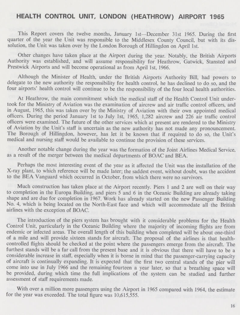 HEALTH CONTROL UNIT, LONDON (HEATHROW) AIRPORT 1965 This Report covers the twelve months, January 1st—December 31st 1965. During the first quarter of the year the Unit was responsible to the Middlesex County Council, but with its dis solution, the Unit was taken over by the London Borough of Hillingdon on April 1st. Other changes have taken place at the Airport during the year. Notably, the British Airports Authority was established, and will assume responsibility for Heathrow, Gatwick, Stansted and Prestwick Airports and will become operational as from April 1st, 1966. Although the Minister of Health, under the British Airports Authority Bill, had powers to delegate to the new authority the responsibility for health control, he has declined to do so, and the four airports' health control will continue to be the responsibility of the four local health authorities. At Heathrow, the main commitment which the medical staff of the Health Control Unit under took for the Ministry of Aviation was the examination of aircrew and air traffic control officers, and in August, 1965, this was taken over by the Ministry of Aviation with their own appointed medical officers. During the period January 1st to July 1st, 1965, 1,282 aircrew and 226 air traffic control officers were examined. The future of the other services which at present are rendered to the Ministry of Aviation by the Unit's staff is uncertain as the new authority has not made any pronouncement. The Borough of Hillingdon, however, has let it be known that if required to do so, the Unit's medical and nursing staff would be available to continue the provision of these services. Another notable change during the year was the formation of the Joint Airlines Medical Service, as a result of the merger between the medical departments of BOAC and BEA. Perhaps the most interesting event of the year as it affected the Unit was the installation of the X-ray plant, to which reference will be made later; the saddest event, without doubt, was the accident to the BEA Vanguard which occurred in October, from which there were no survivors. Much construction has taken place at the Airport recently. Piers 1 and 2 are well on their way to completion in the Europa Building, and piers 5 and 6 in the Oceanic Building are already taking shape and are due for completion in 1967. Work has already started on the new Passenger Building No. 4, which is being located on the North-East face and which will accommodate all the British airlines with the exception of BOAC. The introduction of the piers system has brought with it considerable problems for the Health Control Unit, particularly in the Oceanic Building where the majority of incoming flights are from endemic or infected areas. The overall length of this building when completed will be about one-third of a mile and will provide sixteen stands for aircraft. The proposal of the airlines is that health controlled flights should be checked at the point where the passengers emerge from the aircraft. The furthest stands will be a far call from the present base and it is obvious that there will have to be a considerable increase in staff, especially when it is borne in mind that the passenger-carrying capacity of aircraft is continually expanding. It is expected that the first two central stands of the pier will come into use in July 1966 and the remaining fourteen a year later, so that a breathing space will be provided, during which time the full implications of the system can be studied and further assessment of staff requirements made. With over a million more passengers using the Airport in 1965 compared with 1964, the estimate for the year was exceeded. The total figure was 10,615,555. 16