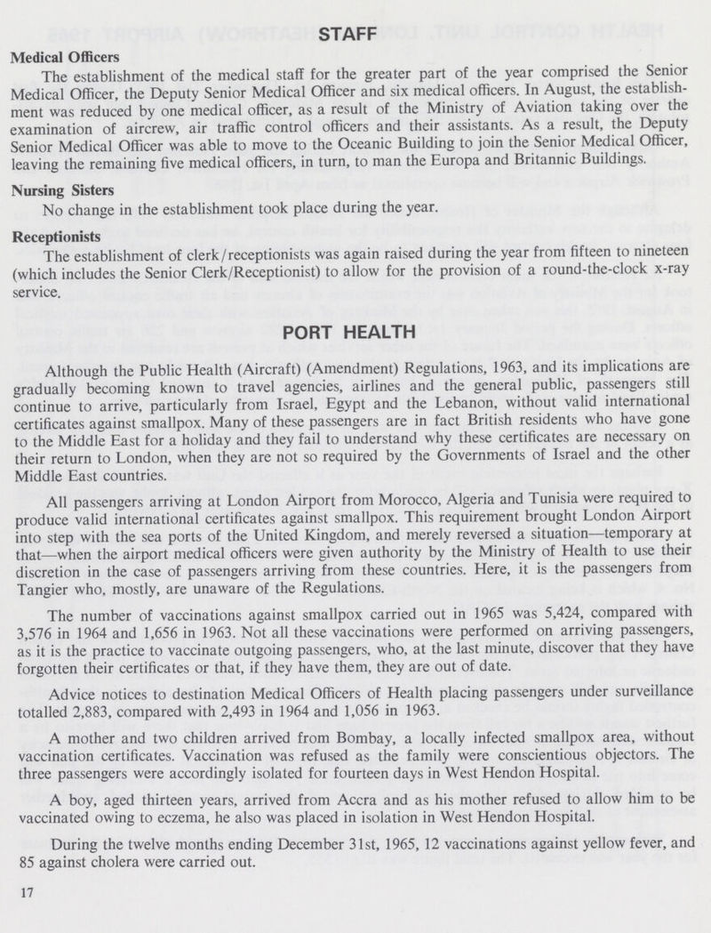 STAFF Medical Officers The establishment of the medical staff for the greater part of the year comprised the Senior Medical Officer, the Deputy Senior Medical Officer and six medical officers. In August, the establish ment was reduced by one medical officer, as a result of the Ministry of Aviation taking over the examination of aircrew, air traffic control officers and their assistants. As a result, the Deputy Senior Medical Officer was able to move to the Oceanic Building to join the Senior Medical Officer, leaving the remaining five medical officers, in turn, to man the Europa and Britannic Buildings. Nursing Sisters No change in the establishment took place during the year. Receptionists The establishment of clerk/receptionists was again raised during the year from fifteen to nineteen (which includes the Senior Clerk/Receptionist) to allow for the provision of a round-the-clock x-ray service. PORT HEALTH Although the Public Health (Aircraft) (Amendment) Regulations, 1963, and its implications are gradually becoming known to travel agencies, airlines and the general public, passengers still continue to arrive, particularly from Israel, Egypt and the Lebanon, without valid international certificates against smallpox. Many of these passengers are in fact British residents who have gone to the Middle East for a holiday and they fail to understand why these certificates are necessary on their return to London, when they are not so required by the Governments of Israel and the other Middle East countries. All passengers arriving at London Airport from Morocco, Algeria and Tunisia were required to produce valid international certificates against smallpox. This requirement brought London Airport into step with the sea ports of the United Kingdom, and merely reversed a situation—temporary at that—when the airport medical officers were given authority by the Ministry of Health to use their discretion in the case of passengers arriving from these countries. Here, it is the passengers from Tangier who, mostly, are unaware of the Regulations. The number of vaccinations against smallpox carried out in 1965 was 5,424, compared with 3,576 in 1964 and 1,656 in 1963. Not all these vaccinations were performed on arriving passengers, as it is the practice to vaccinate outgoing passengers, who, at the last minute, discover that they have forgotten their certificates or that, if they have them, they are out of date. Advice notices to destination Medical Officers of Health placing passengers under surveillance totalled 2,883, compared with 2,493 in 1964 and 1,056 in 1963. A mother and two children arrived from Bombay, a locally infected smallpox area, without vaccination certificates. Vaccination was refused as the family were conscientious objectors. The three passengers were accordingly isolated for fourteen days in West Hendon Hospital. A boy, aged thirteen years, arrived from Accra and as his mother refused to allow him to be vaccinated owing to eczema, he also was placed in isolation in West Hendon Hospital. During the twelve months ending December 31st, 1965, 12 vaccinations against yellow fever, and 85 against cholera were carried out. 17