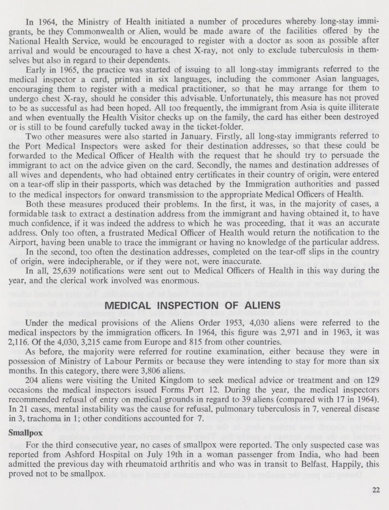 In 1964, the Ministry of Health initiated a number of procedures whereby long-stay immi grants, be they Commonwealth or Alien, would be made aware of the facilities offered by the National Health Service, would be encouraged to register with a doctor as soon as possible after arrival and would be encouraged to have a chest X-ray, not only to exclude tuberculosis in them selves but also in regard to their dependents. Early in 1965, the practice was started of issuing to all long-stay immigrants referred to the medical inspector a card, printed in six languages, including the commoner Asian languages, encouraging them to register with a medical practitioner, so that he may arrange for them to undergo chest X-ray, should he consider this advisable. Unfortunately, this measure has not proved to be as successful as had been hoped. All too frequently, the immigrant from Asia is quite illiterate and when eventually the Health Visitor checks up on the family, the card has either been destroyed or is still to be found carefully tucked away in the ticket-folder. Two other measures were also started in January. Firstly, all long-stay immigrants referred to the Port Medical Inspectors were asked for their destination addresses, so that these could be forwarded to the Medical Officer of Health with the request that he should try to persuade the immigrant to act on the advice given on the card. Secondly, the names and destination addresses of all wives and dependents, who had obtained entry certificates in their country of origin, were entered on a tear-off slip in their passports, which was detached by the Immigration authorities and passed to the medical inspectors for onward transmission to the appropriate Medical Officers of Health. Both these measures produced their problems. In the first, it was, in the majority of cases, a formidable task to extract a destination address from the immigrant and having obtained it, to have much confidence, if it was indeed the address to which he was proceeding, that it was an accurate address. Only too often, a frustrated Medical Officer of Health would return the notification to the Airport, having been unable to trace the immigrant or having no knowledge of the particular address. In the second, too often the destination addresses, completed on the tear-off slips in the country of origin, were indecipherable, or if they were not, were inaccurate. In all, 25,639 notifications were sent out to Medical Officers of Health in this way during the year, and the clerical work involved was enormous. MEDICAL INSPECTION OF ALIENS Under the medical provisions of the Aliens Order 1953, 4,030 aliens were referred to the medical inspectors by the immigration officers. In 1964, this figure was 2,971 and in 1963, it was 2,116. Of the 4,030, 3,215 came from Europe and 815 from other countries. As before, the majority were referred for routine examination, either because they were in possession of Ministry of Labour Permits or because they were intending to stay for more than six months. In this category, there were 3,806 aliens. 204 aliens were visiting the United Kingdom to seek medical advice or treatment and on 129 occasions the medical inspectors issued Forms Port 12. During the year, the medical inspectors recommended refusal of entry on medical grounds in regard to 39 aliens (compared with 17 in 1964). In 21 cases, mental instability was the cause for refusal, pulmonary tuberculosis in 7, venereal disease in 3, trachoma in 1; other conditions accounted for 7. Smallpox For the third consecutive year, no cases of smallpox were reported. The only suspected case was reported from Ashford Hospital on July 19th in a woman passenger from India, who had been admitted the previous day with rheumatoid arthritis and who was in transit to Belfast. Happily, this proved not to be smallpox. 22