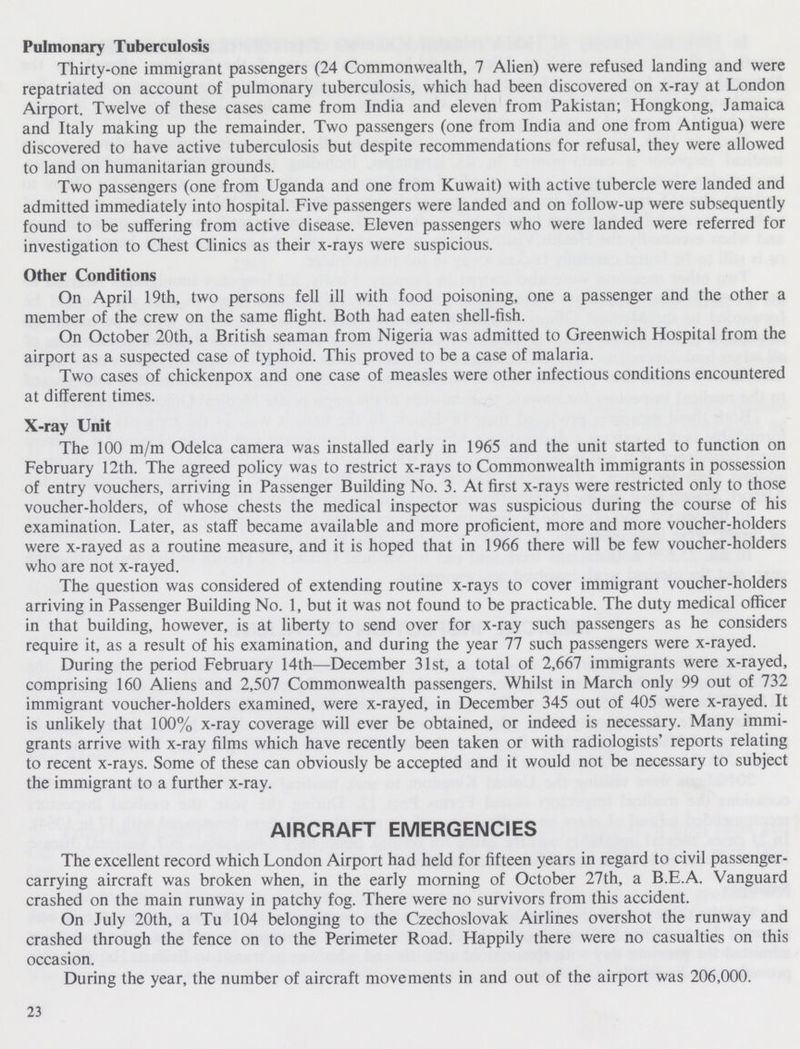 Pulmonary Tuberculosis Thirty-one immigrant passengers (24 Commonwealth, 7 Alien) were refused landing and were repatriated on account of pulmonary tuberculosis, which had been discovered on x-ray at London Airport. Twelve of these cases came from India and eleven from Pakistan; Hongkong, Jamaica and Italy making up the remainder. Two passengers (one from India and one from Antigua) were discovered to have active tuberculosis but despite recommendations for refusal, they were allowed to land on humanitarian grounds. Two passengers (one from Uganda and one from Kuwait) with active tubercle were landed and admitted immediately into hospital. Five passengers were landed and on follow-up were subsequently found to be suffering from active disease. Eleven passengers who were landed were referred for investigation to Chest Clinics as their x-rays were suspicious. Other Conditions On April 19th, two persons fell ill with food poisoning, one a passenger and the other a member of the crew on the same flight. Both had eaten shell-fish. On October 20th, a British seaman from Nigeria was admitted to Greenwich Hospital from the airport as a suspected case of typhoid. This proved to be a case of malaria. Two cases of chickenpox and one case of measles were other infectious conditions encountered at different times. X-ray Unit The 100 m/m Odelca camera was installed early in 1965 and the unit started to function on February 12th. The agreed policy was to restrict x-rays to Commonwealth immigrants in possession of entry vouchers, arriving in Passenger Building No. 3. At first x-rays were restricted only to those voucher-holders, of whose chests the medical inspector was suspicious during the course of his examination. Later, as staff became available and more proficient, more and more voucher-holders were x-rayed as a routine measure, and it is hoped that in 1966 there will be few voucher-holders who are not x-rayed. The question was considered of extending routine x-rays to cover immigrant voucher-holders arriving in Passenger Building No. 1, but it was not found to be practicable. The duty medical officer in that building, however, is at liberty to send over for x-ray such passengers as he considers require it, as a result of his examination, and during the year 77 such passengers were x-rayed. During the period February 14th—December 31st, a total of 2,667 immigrants were x-rayed, comprising 160 Aliens and 2,507 Commonwealth passengers. Whilst in March only 99 out of 732 immigrant voucher-holders examined, were x-rayed, in December 345 out of 405 were x-rayed. It is unlikely that 100% x-ray coverage will ever be obtained, or indeed is necessary. Many immi grants arrive with x-ray films which have recently been taken or with radiologists' reports relating to recent x-rays. Some of these can obviously be accepted and it would not be necessary to subject the immigrant to a further x-ray. AIRCRAFT EMERGENCIES The excellent record which London Airport had held for fifteen years in regard to civil passenger carrying aircraft was broken when, in the early morning of October 27th, a B.E.A. Vanguard crashed on the main runway in patchy fog. There were no survivors from this accident. On July 20th, a Tu 104 belonging to the Czechoslovak Airlines overshot the runway and crashed through the fence on to the Perimeter Road. Happily there were no casualties on this occasion. During the year, the number of aircraft movements in and out of the airport was 206,000. 23