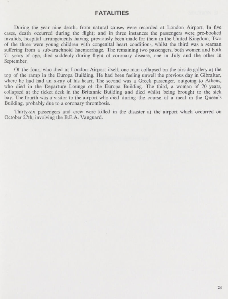 FATALITIES During the year nine deaths from natural causes were recorded at London Airport. In five cases, death occurred during the flight; and in three instances the passengers were pre-booked invalids, hospital arrangements having previously been made for them in the United Kingdom. Two of the three were young children with congenital heart conditions, whilst the third was a seaman suffering from a sub-arachnoid haemorrhage. The remaining two passengers, both women and both 71 years of age, died suddenly during flight of coronary disease, one in July and the other in September. Of the four, who died at London Airport itself, one man collapsed on the airside gallery at the top of the ramp in the Europa Building. He had been feeling unwell the previous day in Gibraltar, where he had had an x-ray of his heart. The second was a Greek passenger, outgoing to Athens, who died in the Departure Lounge of the Europa Building. The third, a woman of 70 years, collapsed at the ticket desk in the Britannic Building and died whilst being brought to the sick bay. The fourth was a visitor to the airport who died during the course of a meal in the Queen's Building, probably due to a coronary thrombosis. Thirty-six passengers and crew were killed in the disaster at the airport which occurred on October 27th, involving the B.E.A. Vanguard. 24