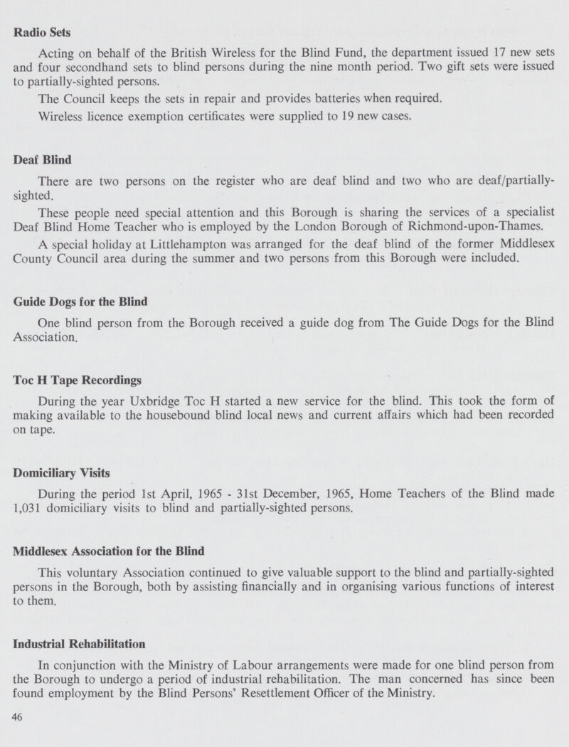 Radio Sets Acting on behalf of the British Wireless for the Blind Fund, the department issued 17 new sets and four secondhand sets to blind persons during the nine month period. Two gift sets were issued to partially-sighted persons. The Council keeps the sets in repair and provides batteries when required. Wireless licence exemption certificates were supplied to 19 new cases. Deaf Blind There are two persons on the register who are deaf blind and two who are deaf/partially sighted. These people need special attention and this Borough is sharing the services of a specialist Deaf Blind Home Teacher who is employed by the London Borough of Richmond-upon-Thames. A special holiday at Littlehampton was arranged for the deaf blind of the former Middlesex County Council area during the summer and two persons from this Borough were included. Guide Dogs for the Blind One blind person from the Borough received a guide dog from The Guide Dogs for the Blind Association. Toe H Tape Recordings During the year Uxbridge Toe H started a new service for the blind. This took the form of making available to the housebound blind local news and current affairs which had been recorded on tape. Domiciliary Visits During the period 1st April, 1965-31st December, 1965, Home Teachers of the Blind made 1,031 domiciliary visits to blind and partially-sighted persons. Middlesex Association for the Blind This voluntary Association continued to give valuable support to the blind and partially-sighted persons in the Borough, both by assisting financially and in organising various functions of interest to them. Industrial Rehabilitation In conjunction with the Ministry of Labour arrangements were made for one blind person from the Borough to undergo a period of industrial rehabilitation. The man concerned has since been found employment by the Blind Persons' Resettlement Officer of the Ministry. 46