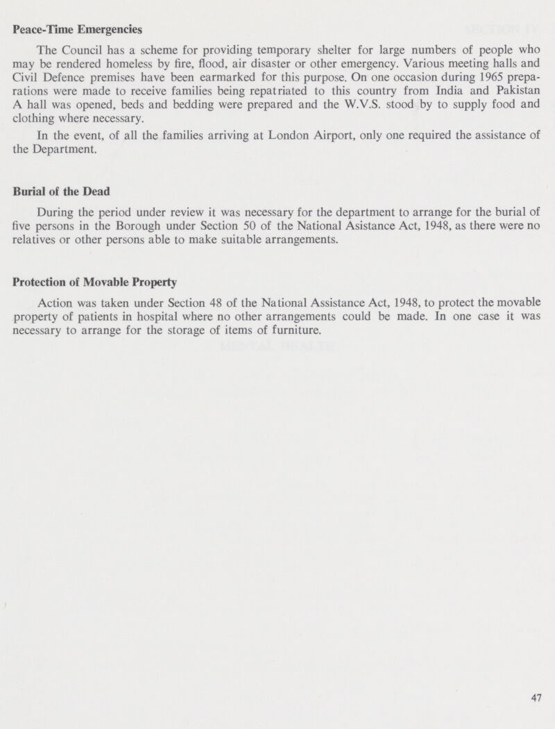 Peace-Time Emergencies The Council has a scheme for providing temporary shelter for large numbers of people who may be rendered homeless by fire, flood, air disaster or other emergency. Various meeting halls and Civil Defence premises have been earmarked for this purpose. On one occasion during 1965 prepa rations were made to receive families being repatriated to this country from India and Pakistan A hall was opened, beds and bedding were prepared and the W.V.S. stood by to supply food and clothing where necessary. In the event, of all the families arriving at London Airport, only one required the assistance of the Department. Burial of the Dead During the period under review it was necessary for the department to arrange for the burial of five persons in the Borough under Section 50 of the National Asistance Act, 1948, as there were no relatives or other persons able to make suitable arrangements. Protection of Movable Property Action was taken under Section 48 of the National Assistance Act, 1948, to protect the movable property of patients in hospital where no other arrangements could be made. In one case it was necessary to arrange for the storage of items of furniture. 47