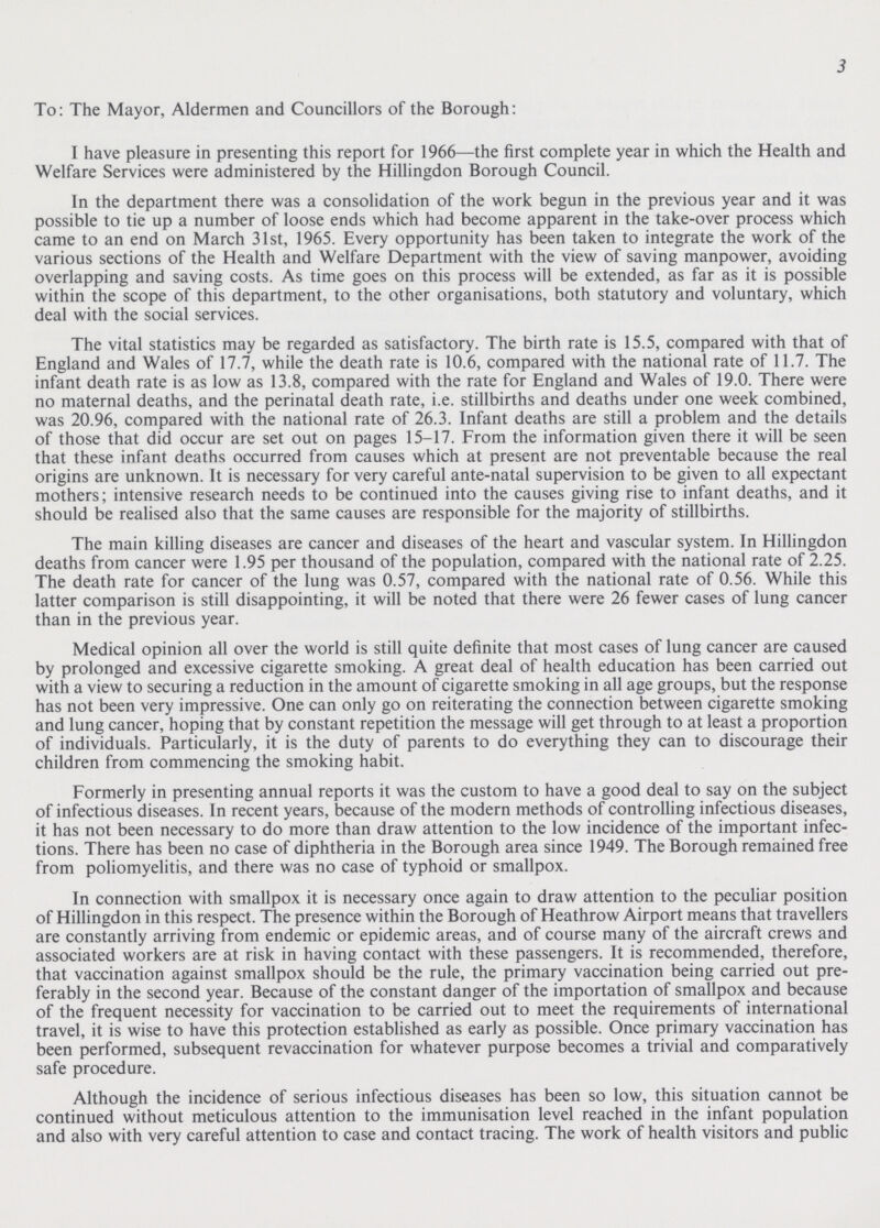 3 To: The Mayor, Aldermen and Councillors of the Borough: I have pleasure in presenting this report for 1966—the first complete year in which the Health and Welfare Services were administered by the Hillingdon Borough Council. In the department there was a consolidation of the work begun in the previous year and it was possible to tie up a number of loose ends which had become apparent in the take-over process which came to an end on March 31st, 1965. Every opportunity has been taken to integrate the work of the various sections of the Health and Welfare Department with the view of saving manpower, avoiding overlapping and saving costs. As time goes on this process will be extended, as far as it is possible within the scope of this department, to the other organisations, both statutory and voluntary, which deal with the social services. The vital statistics may be regarded as satisfactory. The birth rate is 15.5, compared with that of England and Wales of 17.7, while the death rate is 10.6, compared with the national rate of 11.7. The infant death rate is as low as 13.8, compared with the rate for England and Wales of 19.0. There were no maternal deaths, and the perinatal death rate, i.e. stillbirths and deaths under one week combined, was 20.96, compared with the national rate of 26.3. Infant deaths are still a problem and the details of those that did occur are set out on pages 15-17. From the information given there it will be seen that these infant deaths occurred from causes which at present are not preventable because the real origins are unknown. It is necessary for very careful ante-natal supervision to be given to all expectant mothers; intensive research needs to be continued into the causes giving rise to infant deaths, and it should be realised also that the same causes are responsible for the majority of stillbirths. The main killing diseases are cancer and diseases of the heart and vascular system. In Hillingdon deaths from cancer were 1.95 per thousand of the population, compared with the national rate of 2.25. The death rate for cancer of the lung was 0.57, compared with the national rate of 0.56. While this latter comparison is still disappointing, it will be noted that there were 26 fewer cases of lung cancer than in the previous year. Medical opinion all over the world is still quite definite that most cases of lung cancer are caused by prolonged and excessive cigarette smoking. A great deal of health education has been carried out with a view to securing a reduction in the amount of cigarette smoking in all age groups, but the response has not been very impressive. One can only go on reiterating the connection between cigarette smoking and lung cancer, hoping that by constant repetition the message will get through to at least a proportion of individuals. Particularly, it is the duty of parents to do everything they can to discourage their children from commencing the smoking habit. Formerly in presenting annual reports it was the custom to have a good deal to say on the subject of infectious diseases. In recent years, because of the modern methods of controlling infectious diseases, it has not been necessary to do more than draw attention to the low incidence of the important infec tions. There has been no case of diphtheria in the Borough area since 1949. The Borough remained free from poliomyelitis, and there was no case of typhoid or smallpox. In connection with smallpox it is necessary once again to draw attention to the peculiar position of Hillingdon in this respect. The presence within the Borough of Heathrow Airport means that travellers are constantly arriving from endemic or epidemic areas, and of course many of the aircraft crews and associated workers are at risk in having contact with these passengers. It is recommended, therefore, that vaccination against smallpox should be the rule, the primary vaccination being carried out pre ferably in the second year. Because of the constant danger of the importation of smallpox and because of the frequent necessity for vaccination to be carried out to meet the requirements of international travel, it is wise to have this protection established as early as possible. Once primary vaccination has been performed, subsequent revaccination for whatever purpose becomes a trivial and comparatively safe procedure. Although the incidence of serious infectious diseases has been so low, this situation cannot be continued without meticulous attention to the immunisation level reached in the infant population and also with very careful attention to case and contact tracing. The work of health visitors and public