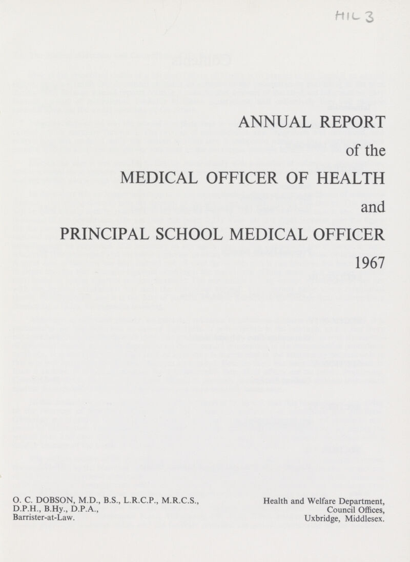 HIL 3 ANNUAL REPORT of the MEDICAL OFFICER OF HEALTH and PRINCIPAL SCHOOL MEDICAL OFFICER 1967 O. C. DOBSON, M.D., B.S., L.R.C.P., M.R.C.S., D.P.H., B.Hy., D.P.A., Barrister-at-Law. Health and Welfare Department, Council Offices, Uxbridge, Middlesex.