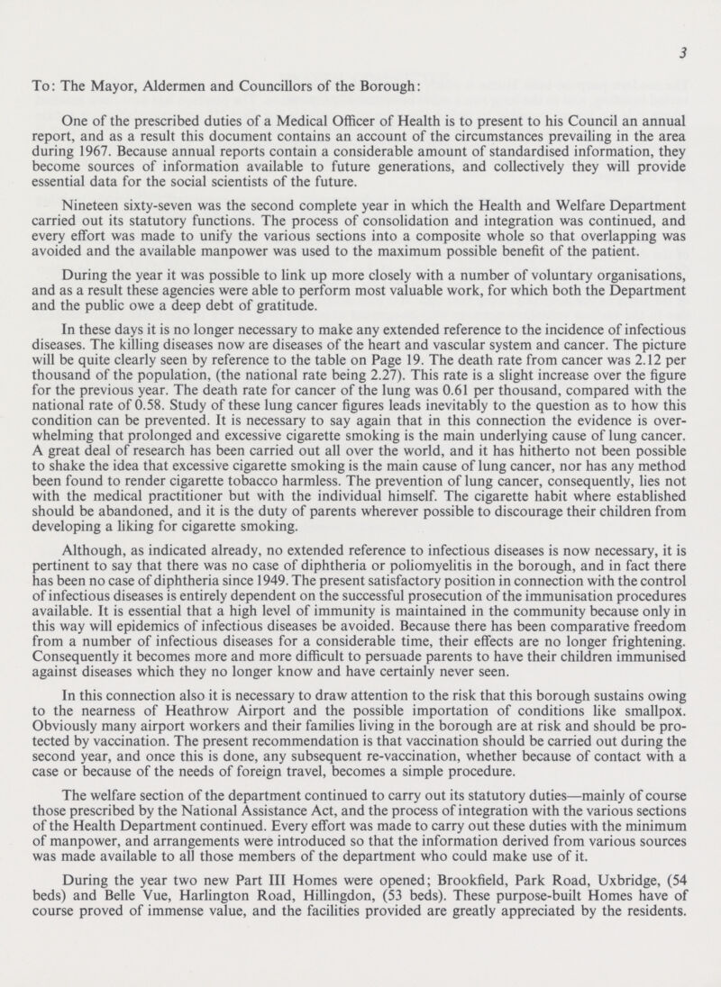 3 To: The Mayor, Aldermen and Councillors of the Borough: One of the prescribed duties of a Medical Officer of Health is to present to his Council an annual report, and as a result this document contains an account of the circumstances prevailing in the area during 1967. Because annual reports contain a considerable amount of standardised information, they become sources of information available to future generations, and collectively they will provide essential data for the social scientists of the future. Nineteen sixty-seven was the second complete year in which the Health and Welfare Department carried out its statutory functions. The process of consolidation and integration was continued, and every effort was made to unify the various sections into a composite whole so that overlapping was avoided and the available manpower was used to the maximum possible benefit of the patient. During the year it was possible to link up more closely with a number of voluntary organisations, and as a result these agencies were able to perform most valuable work, for which both the Department and the public owe a deep debt of gratitude. In these days it is no longer necessary to make any extended reference to the incidence of infectious diseases. The killing diseases now are diseases of the heart and vascular system and cancer. The picture will be quite clearly seen by reference to the table on Page 19. The death rate from cancer was 2.12 per thousand of the population, (the national rate being 2.27). This rate is a slight increase over the figure for the previous year. The death rate for cancer of the lung was 0.61 per thousand, compared with the national rate of 0.58. Study of these lung cancer figures leads inevitably to the question as to how this condition can be prevented. It is necessary to say again that in this connection the evidence is over whelming that prolonged and excessive cigarette smoking is the main underlying cause of lung cancer. A great deal of research has been carried out all over the world, and it has hitherto not been possible to shake the idea that excessive cigarette smoking is the main cause of lung cancer, nor has any method been found to render cigarette tobacco harmless. The prevention of lung cancer, consequently, lies not with the medical practitioner but with the individual himself. The cigarette habit where established should be abandoned, and it is the duty of parents wherever possible to discourage their children from developing a liking for cigarette smoking. Although, as indicated already, no extended reference to infectious diseases is now necessary, it is pertinent to say that there was no case of diphtheria or poliomyelitis in the borough, and in fact there has been no case of diphtheria since 1949. The present satisfactory position in connection with the control of infectious diseases is entirely dependent on the successful prosecution of the immunisation procedures available. It is essential that a high level of immunity is maintained in the community because only in this way will epidemics of infectious diseases be avoided. Because there has been comparative freedom from a number of infectious diseases for a considerable time, their effects are no longer frightening. Consequently it becomes more and more difficult to persuade parents to have their children immunised against diseases which they no longer know and have certainly never seen. In this connection also it is necessary to draw attention to the risk that this borough sustains owing to the nearness of Heathrow Airport and the possible importation of conditions like smallpox. Obviously many airport workers and their families living in the borough are at risk and should be pro tected by vaccination. The present recommendation is that vaccination should be carried out during the second year, and once this is done, any subsequent re-vaccination, whether because of contact with a case or because of the needs of foreign travel, becomes a simple procedure. The welfare section of the department continued to carry out its statutory duties—mainly of course those prescribed by the National Assistance Act, and the process of integration with the various sections of the Health Department continued. Every effort was made to carry out these duties with the minimum of manpower, and arrangements were introduced so that the information derived from various sources was made available to all those members of the department who could make use of it. During the year two new Part III Homes were opened; Brookfield, Park Road, Uxbridge, (54 beds) and Belle Vue, Harlington Road, Hillingdon, (53 beds). These purpose-built Homes have of course proved of immense value, and the facilities provided are greatly appreciated by the residents.