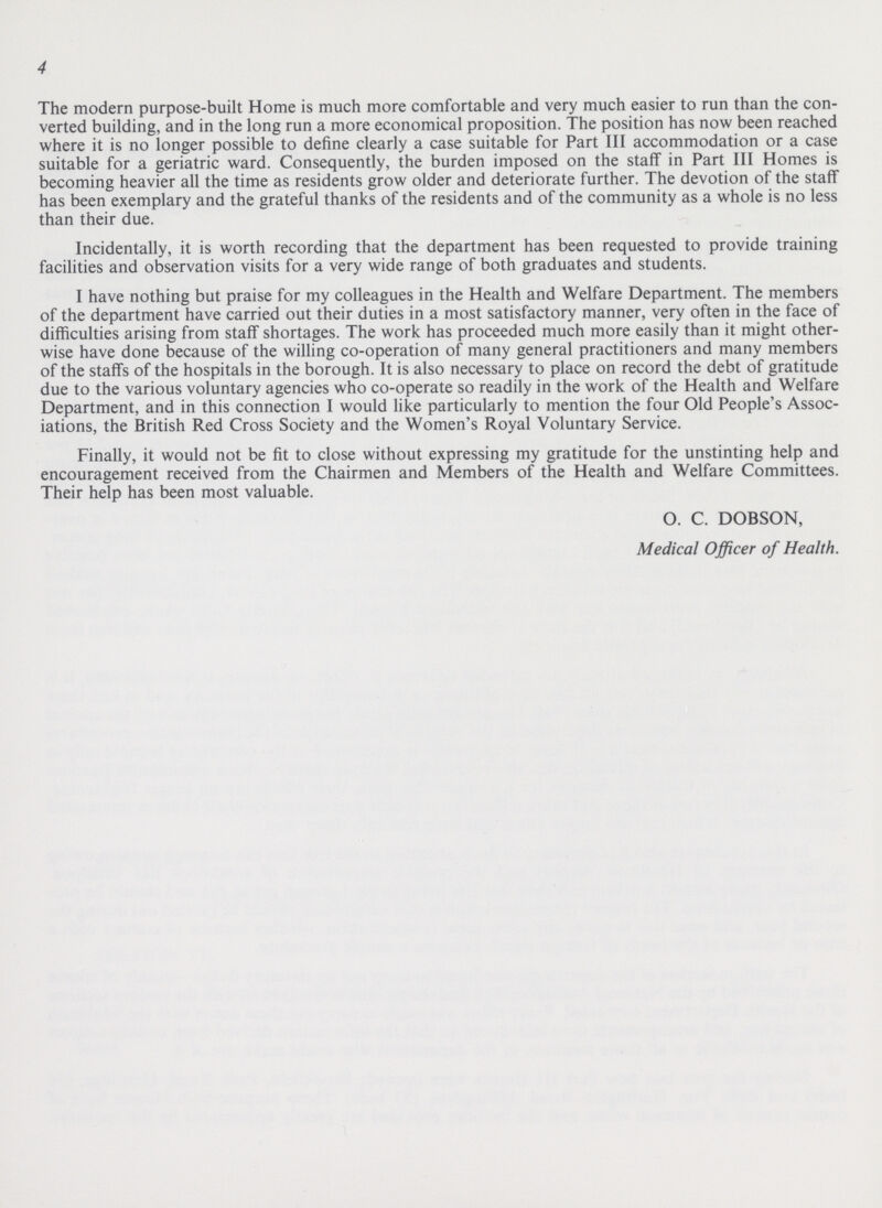 4 The modern purpose-built Home is much more comfortable and very much easier to run than the con verted building, and in the long run a more economical proposition. The position has now been reached where it is no longer possible to define clearly a case suitable for Part III accommodation or a case suitable for a geriatric ward. Consequently, the burden imposed on the staff in Part III Homes is becoming heavier all the time as residents grow older and deteriorate further. The devotion of the staff has been exemplary and the grateful thanks of the residents and of the community as a whole is no less than their due. Incidentally, it is worth recording that the department has been requested to provide training facilities and observation visits for a very wide range of both graduates and students. I have nothing but praise for my colleagues in the Health and Welfare Department. The members of the department have carried out their duties in a most satisfactory manner, very often in the face of difficulties arising from staff shortages. The work has proceeded much more easily than it might other wise have done because of the willing co-operation of many general practitioners and many members of the staffs of the hospitals in the borough. It is also necessary to place on record the debt of gratitude due to the various voluntary agencies who co-operate so readily in the work of the Health and Welfare Department, and in this connection I would like particularly to mention the four Old People's Assoc iations, the British Red Cross Society and the Women's Royal Voluntary Service. Finally, it would not be fit to close without expressing my gratitude for the unstinting help and encouragement received from the Chairmen and Members of the Health and Welfare Committees. Their help has been most valuable. O. C. DOBSON, Medical Officer of Health.