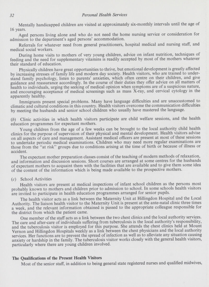 32 Personal Health Services Mentally handicapped children are visited at approximately six-monthly intervals until the age of 16 years. Aged persons living alone and who do not need the home nursing service or consideration for admission to the department's aged persons' accommodation. Referrals for whatever need from general practitioners, hospital medical and nursing staff, and medical social workers. During home visits to mothers of very young children, advice on infant nutrition, techniques of feeding and the need for supplementary vitamins is readily accepted by most of the mothers whatever their standard of education. Physically children have great opportunities to thrive, but emotional development is greatly affected by increasing stresses of family life and modern day society. Health visitors, who are trained to under stand family psychology, listen to parents' anxieties, which often centre on their children, and give guidance and reassurance accordingly. In the course of their duties they offer advice on all matters of health to individuals, urging the seeking of medical opinion when symptoms are of a suspicious nature, and encouraging acceptance of medical screenings such as mass X-ray, and cervical cytology in the apparently healthy. Immigrants present special problems. Many have language difficulties and are unaccustomed to climatic and cultural conditions in this country. Health visitors overcome the communication difficulties by meeting the husbands and senior school children who usually have mastered the language. (b) Clinic activities in which health visitors participate are child welfare sessions, and the health education programmes for expectant mothers. Young children from the age of a few weeks can be brought to the local authority child health clinics for the purpose of supervision of their physical and mental development. Health visitors advise on all aspects of care and management. Assistant medical officers are present at most of these sessions to undertake periodic medical examinations. Children who may need more regular examinations are those from the at risk groups due to conditions arising at the time of birth or because of illness or accident. The expectant mother preparation classes consist of the teaching of modern methods of relaxation, and information and discussion sessions. Short courses are arranged at some centres for the husbands of expectant mothers to acquaint them with the facilities that are available and to give them some idea of the content of the information which is being made available to the prospective mothers. (c) School Activities Health visitors are present at medical inspections of infant school children as the persons most probably known to mothers and children prior to admission to school. In some schools health visitors are invited to participate in health education programmes arranged for senior pupils. The health visitor acts as a link between the Maternity Unit at Hillingdon Hospital and the Local Authority. The liaison health visitor to the Maternity Unit is present at the ante-natal clinic three times a week, and the relevant information obtained is passed to the appropriate colleague responsible for the district from which the patient came. One member of the staff acts as a link between the two chest clinics and the local authority services. The care and after-care of individuals suffering from tuberculosis is the local authority's responsibility, and the tuberculosis visitor is employed for this purpose. She attends the chest clinics held at Mount Vernon and Hillingdon Hospitals weekly as a link between the chest physicians and the local authority services. Her functions are to prevent the spread of infection as well as to alleviate any situation causing anxiety or hardship in the family. The tuberculosis visitor works closely with the general health visitors, particularly where there are young children involved. The Qualifications of the Present Health Visitors Most of the senior staff, in addition to being general state registered nurses and qualified midwives,