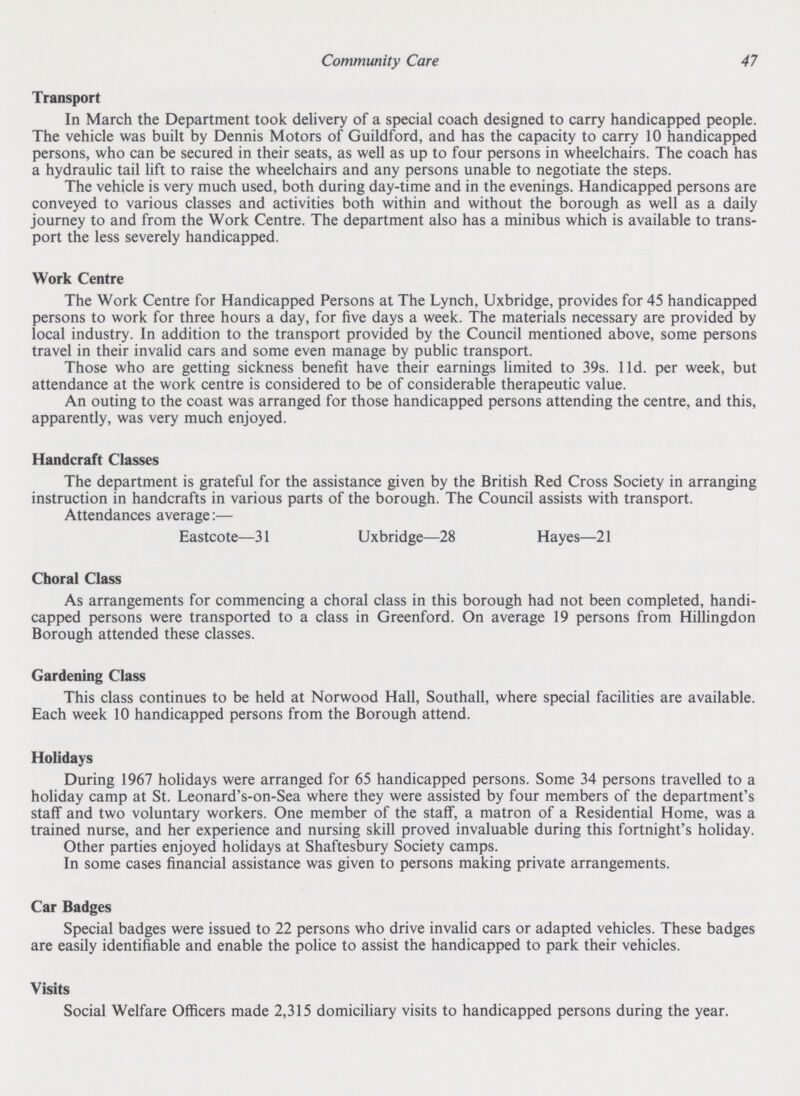 Community Care 47 Transport In March the Department took delivery of a special coach designed to carry handicapped people. The vehicle was built by Dennis Motors of Guildford, and has the capacity to carry 10 handicapped persons, who can be secured in their seats, as well as up to four persons in wheelchairs. The coach has a hydraulic tail lift to raise the wheelchairs and any persons unable to negotiate the steps. The vehicle is very much used, both during day-time and in the evenings. Handicapped persons are conveyed to various classes and activities both within and without the borough as well as a daily journey to and from the Work Centre. The department also has a minibus which is available to trans port the less severely handicapped. Work Centre The Work Centre for Handicapped Persons at The Lynch, Uxbridge, provides for 45 handicapped persons to work for three hours a day, for five days a week. The materials necessary are provided by local industry. In addition to the transport provided by the Council mentioned above, some persons travel in their invalid cars and some even manage by public transport. Those who are getting sickness benefit have their earnings limited to 39s. 11d. per week, but attendance at the work centre is considered to be of considerable therapeutic value. An outing to the coast was arranged for those handicapped persons attending the centre, and this, apparently, was very much enjoyed. Handcraft Classes The department is grateful for the assistance given by the British Red Cross Society in arranging instruction in handcrafts in various parts of the borough. The Council assists with transport. Attendances average:— Eastcote—31 Uxbridge—28 Hayes—21 Choral Class As arrangements for commencing a choral class in this borough had not been completed, handi capped persons were transported to a class in Greenford. On average 19 persons from Hillingdon Borough attended these classes. Gardening Class This class continues to be held at Norwood Hall, Southall, where special facilities are available. Each week 10 handicapped persons from the Borough attend. Holidays During 1967 holidays were arranged for 65 handicapped persons. Some 34 persons travelled to a holiday camp at St. Leonard's-on-Sea where they were assisted by four members of the department's staff and two voluntary workers. One member of the staff, a matron of a Residential Home, was a trained nurse, and her experience and nursing skill proved invaluable during this fortnight's holiday. Other parties enjoyed holidays at Shaftesbury Society camps. In some cases financial assistance was given to persons making private arrangements. Car Badges Special badges were issued to 22 persons who drive invalid cars or adapted vehicles. These badges are easily identifiable and enable the police to assist the handicapped to park their vehicles. Visits Social Welfare Officers made 2,315 domiciliary visits to handicapped persons during the year.