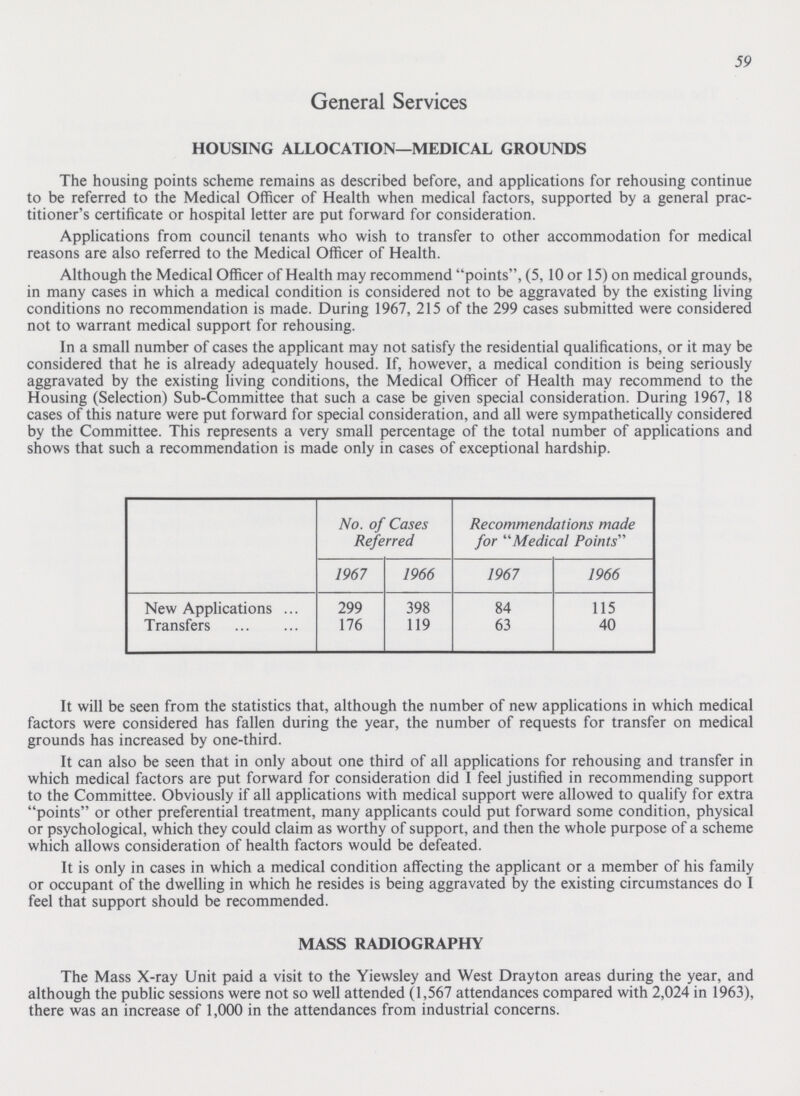 59 General Services HOUSING ALLOCATION—MEDICAL GROUNDS The housing points scheme remains as described before, and applications for rehousing continue to be referred to the Medical Officer of Health when medical factors, supported by a general prac titioner's certificate or hospital letter are put forward for consideration. Applications from council tenants who wish to transfer to other accommodation for medical reasons are also referred to the Medical Officer of Health. Although the Medical Officer of Health may recommend points, (5, 10 or 15) on medical grounds, in many cases in which a medical condition is considered not to be aggravated by the existing living conditions no recommendation is made. During 1967, 215 of the 299 cases submitted were considered not to warrant medical support for rehousing. In a small number of cases the applicant may not satisfy the residential qualifications, or it may be considered that he is already adequately housed. If, however, a medical condition is being seriously aggravated by the existing living conditions, the Medical Officer of Health may recommend to the Housing (Selection) Sub-Committee that such a case be given special consideration. During 1967, 18 cases of this nature were put forward for special consideration, and all were sympathetically considered by the Committee. This represents a very small percentage of the total number of applications and shows that such a recommendation is made only in cases of exceptional hardship. No. of Cases Referred Recommendations made for Medical Points 1967 1966 1967 1966 New Applications 299 398 84 115 Transfers 176 119 63 40 It will be seen from the statistics that, although the number of new applications in which medical factors were considered has fallen during the year, the number of requests for transfer on medical grounds has increased by one-third. It can also be seen that in only about one third of all applications for rehousing and transfer in which medical factors are put forward for consideration did I feel justified in recommending support to the Committee. Obviously if all applications with medical support were allowed to qualify for extra points or other preferential treatment, many applicants could put forward some condition, physical or psychological, which they could claim as worthy of support, and then the whole purpose of a scheme which allows consideration of health factors would be defeated. It is only in cases in which a medical condition affecting the applicant or a member of his family or occupant of the dwelling in which he resides is being aggravated by the existing circumstances do I feel that support should be recommended. MASS RADIOGRAPHY The Mass X-ray Unit paid a visit to the Yiewsley and West Drayton areas during the year, and although the public sessions were not so well attended (1,567 attendances compared with 2,024 in 1963), there was an increase of 1,000 in the attendances from industrial concerns.