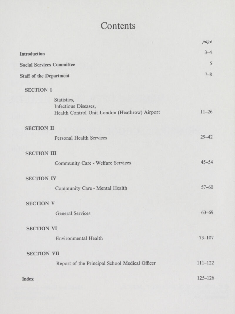 Contents page Introduction 3-4 Social Services Committee 5 Staff of the Department 7-8 SECTION I Statistics, Infectious Diseases, Health Control Unit London (Heathrow) Airport 11-26 SECTION II Personal Health Services 29-42 SECTION III Community Care - Welfare Services 45-54 SECTION IV Community Care - Mental Health 57-60 SECTION V General Services 63-69 SECTION VI Environmental Health 73-107 SECTION VII Report of the Principal School Medical Officer 111-122 Index 125-126