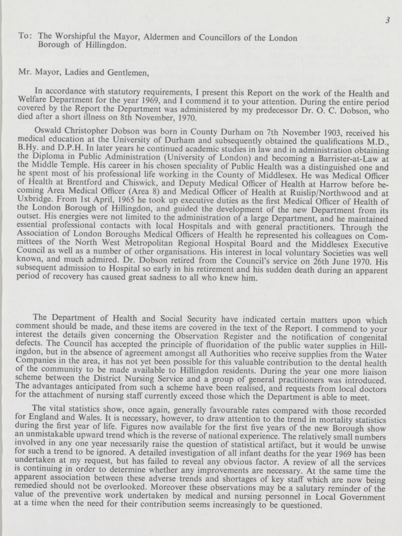 3 To: The Worshipful the Mayor, Aldermen and Councillors of the London Borough of Hillingdon. Mr. Mayor, Ladies and Gentlemen, In accordance with statutory requirements, I present this Report on the work of the Health and Welfare Department for the year 1969, and I commend it to your attention. During the entire period covered by the Report the Department was administered by my predecessor Dr. O. C. Dobson, who died after a short illness on 8th November, 1970. Oswald Christopher Dobson was born in County Durham on 7th November 1903, received his medical education at the University of Durham and subsequently obtained the qualifications M.D., B.Hy. and D.P.H. In later years he continued academic studies in law and in administration obtaining the Diploma in Public Administration (University of London) and becoming a Barrister-at-Law at the Middle Temple. His career in his chosen speciality of Public Health was a distinguished one and he spent most of his professional life working in the County of Middlesex. He was Medical Officer of Health at Brentford and Chiswick, and Deputy Medical Officer of Health at Harrow before be coming Area Medical Officer (Area 8) and Medical Officer of Health at Ruislip/Northwood and at Uxbridge. From 1st April, 1965 he took up executive duties as the first Medical Officer of Health of the London Borough of Hillingdon, and guided the development of the new Department from its outset. His energies were not limited to the administration of a large Department, and he maintained essential professional contacts with local Hospitals and with general practitioners. Through the Association of London Boroughs Medical Officers of Health he represented his colleagues on Com mittees of the North West Metropolitan Regional Hospital Board and the Middlesex Executive Council as well as a number of other organisations. His interest in local voluntary Societies was well known, and much admired. Dr. Dobson retired from the Council's service on 26th June 1970. His subsequent admission to Hospital so early in his retirement and his sudden death during an apparent period of recovery has caused great sadness to all who knew him. The Department of Health and Social Security have indicated certain matters upon which comment should be made, and these items are covered in the text of the Report. I commend to your interest the details given concerning the Observation Register and the notification of congenital defects. The Council has accepted the principle of fluoridation of the public water supplies in Hill ingdon, but in the absence of agreement amongst all Authorities who receive supplies from the Water Companies in the area, it has not yet been possible for this valuable contribution to the dental health of the community to be made available to Hillingdon residents. During the year one more liaison scheme between the District Nursing Service and a group of general practitioners was introduced. The advantages anticipated from such a scheme have been realised, and requests from local doctors for the attachment of nursing staff currently exceed those which the Department is able to meet. The vital statistics show, once again, generally favourable rates compared with those recorded for England and Wales. It is necessary, however, to draw attention to the trend in mortality statistics during the first year of life. Figures now available for the first five years of the new Borough show an unmistakable upward trend which is the reverse of national experience. The relatively small numbers involved in any one year necessarily raise the question of statistical artifact, but it would be unwise for such a trend to be ignored. A detailed investigation of all infant deaths for the year 1969 has been undertaken at my request, but has failed to reveal any obvious factor. A review of all the services is continuing in order to determine whether any improvements are necessary. At the same time the apparent association between these adverse trends and shortages of key staff which are now being remedied should not be overlooked. Moreover these observations may be a salutary reminder of the value of the preventive work undertaken by medical and nursing personnel in Local Government at a time when the need for their contribution seems increasingly to be questioned.