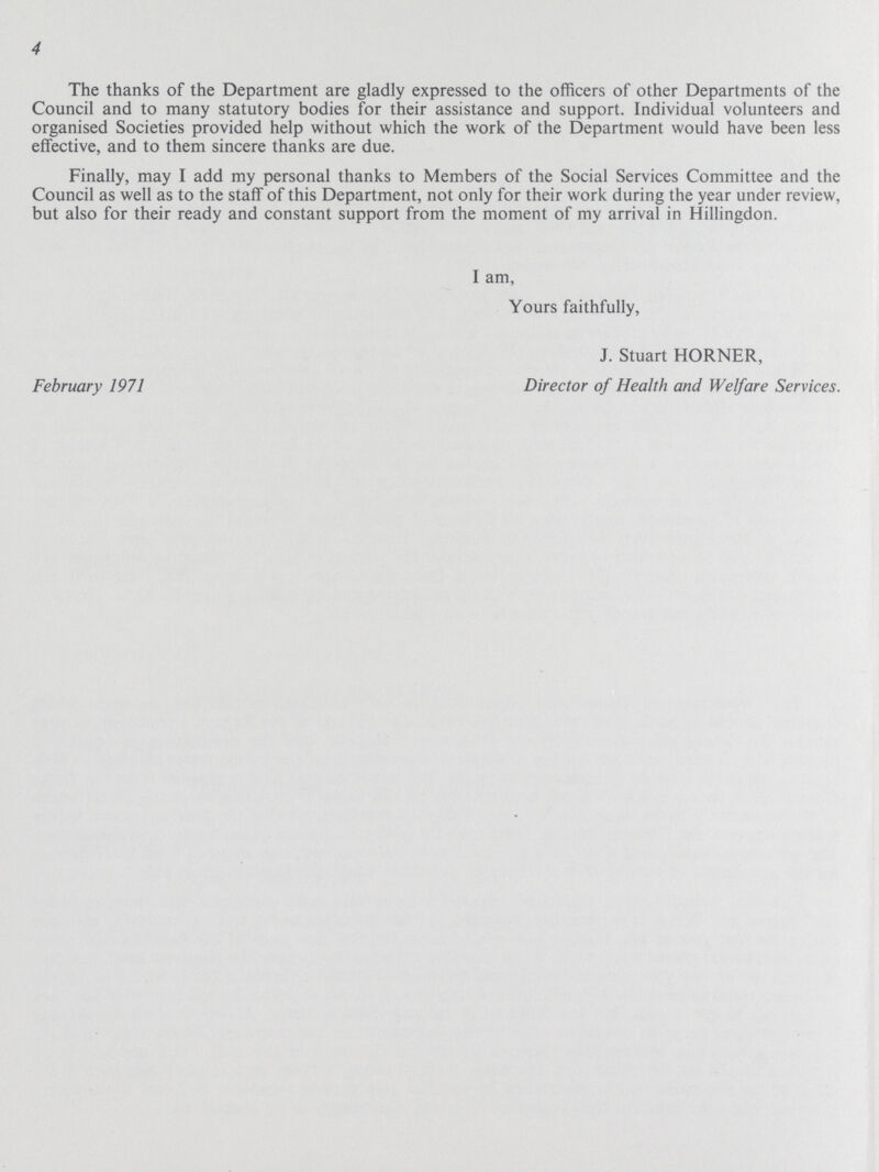 4 The thanks of the Department are gladly expressed to the officers of other Departments of the Council and to many statutory bodies for their assistance and support. Individual volunteers and organised Societies provided help without which the work of the Department would have been less effective, and to them sincere thanks are due. Finally, may I add my personal thanks to Members of the Social Services Committee and the Council as well as to the staff of this Department, not only for their work during the year under review, but also for their ready and constant support from the moment of my arrival in Hillingdon. I am, Yours faithfully, J. Stuart HORNER, February 1971 Director of Health and Welfare Services.