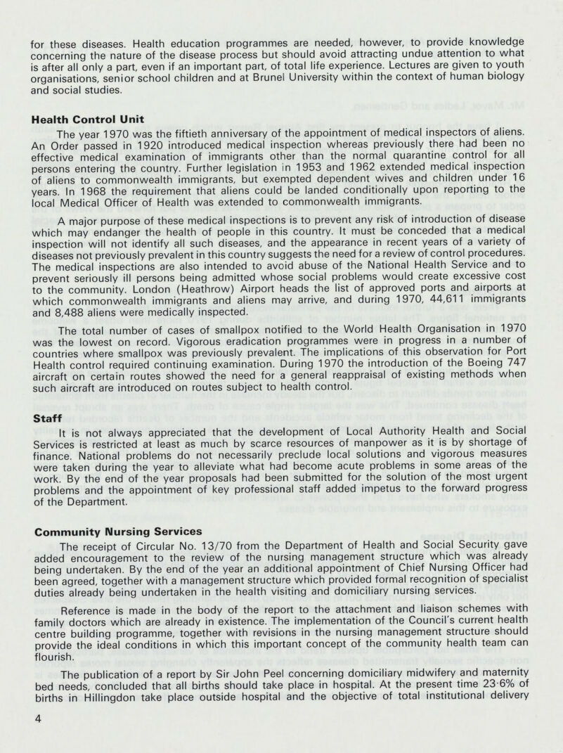 for these diseases. Health education programmes are needed, however, to provide knowledge concerning the nature of the disease process but should avoid attracting undue attention to what is after all only a part, even if an important part, of total life experience. Lectures are given to youth organisations, senior school children and at Brunei University within the context of human biology and social studies. Health Control Unit The year 1970 was the fiftieth anniversary of the appointment of medical inspectors of aliens. An Order passed in 1920 introduced medical inspection whereas previously there had been no effective medical examination of immigrants other than the normal quarantine control for all persons entering the country. Further legislation in 1953 and 1962 extended medical inspection of aliens to commonwealth immigrants, but exempted dependent wives and children under 16 years. In 1968 the requirement that aliens could be landed conditionally upon reporting to the local Medical Officer of Health was extended to commonwealth immigrants. A major purpose of these medical inspections is to prevent any risk of introduction of disease which may endanger the health of people in this country. It must be conceded that a medical inspection will not identify all such diseases, and the appearance in recent years of a variety of diseases not previously prevalent in this country suggests the need for a review of control procedures. The medical inspections are also intended to avoid abuse of the National Health Service and to prevent seriously ill persons being admitted whose social problems would create excessive cost to the community. London (Heathrow) Airport heads the list of approved ports and airports at which commonwealth immigrants and aliens may arrive, and during 1970, 44,611 immigrants and 8,488 aliens were medically inspected. The total number of cases of smallpox notified to the World Health Organisation in 1970 was the lowest on record. Vigorous eradication programmes were in progress in a number of countries where smallpox was previously prevalent. The implications of this observation for Port Health control required continuing examination. During 1970 the introduction of the Boeing 747 aircraft on certain routes showed the need for a general reappraisal of existing methods when such aircraft are introduced on routes subject to health control. Staff It is not always appreciated that the development of Local Authority Health and Social Services is restricted at least as much by scarce resources of manpower as it is by shortage of finance. National problems do not necessarily preclude local solutions and vigorous measures were taken during the year to alleviate what had become acute problems in some areas of the work. By the end of the year proposals had been submitted for the solution of the most urgent problems and the appointment of key professional staff added impetus to the forward progress of the Department. Community Nursing Services The receipt of Circular No. 13/70 from the Department of Health and Social Security gave added encouragement to the review of the nursing management structure which was already being undertaken. By the end of the year an additional appointment of Chief Nursing Officer had been agreed, together with a management structure which provided formal recognition of specialist duties already being undertaken in the health visiting and domiciliary nursing services. Reference is made in the body of the report to the attachment and liaison schemes with family doctors which are already in existence. The implementation of the Council's current health centre building programme, together with revisions in the nursing management structure should provide the ideal conditions in which this important concept of the community health team can flourish. The publication of a report by Sir John Peel concerning domiciliary midwifery and maternity bed needs, concluded that all births should take place in hospital. At the present time 23 6% of births in Hillingdon take place outside hospital and the objective of total institutional delivery 4