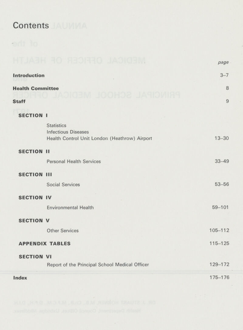 Contents page Introduction 3-7 Health Committee 8 Staff 9 SECTION I Statistics Infectious Diseases Health Control Unit London (Heathrow) Airport 13-30 SECTION II Personal Health Services 33-49 SECTION III Social Services 53-56 SECTION IV Environmental Health 59-101 SECTION V Other Services 105-112 APPENDIX TABLES 115-125 SECTION VI Report of the Principal School Medical Officer 129-172 Index 175-176