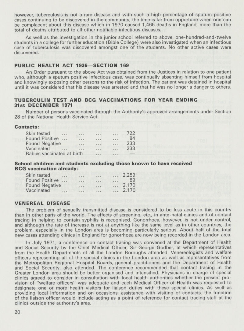 however, tuberculosis is not a rare disease and with such a high percentage of sputum positive cases continuing to be discovered in the community, the time is far from opportune when one can be complacent about this disease which in 1970 caused 1,465 deaths in England, more than the total of deaths attributed to all other notifiable infectious diseases. As well as the investigation in the junior school referred to above, one-hundred-and-twelve students in a college for further education (Bible College) were also investigated when an infectious case of tuberculosis was discovered amongst one of the students. No other active cases were discovered. PUBLIC HEALTH ACT 1936—SECTION 169 An Order pursuant to the above Act was obtained from the Justices in relation to one patient who, although a sputum positive infectious case, was continually absenting himself from hospital and knowingly exposing other persons to the risk of infection. The patient was detained in hospital until it was considered that his disease was arrested and that he was no longer a danger to others. TUBERCULIN TEST AND BCG VACCINATIONS FOR YEAR ENDING 31st DECEMBER 1971 Number of persons vaccinated through the Authority's approved arrangements under Section 28 of the National Health Service Act. Contacts: Skin tested 722 Found Positive 84 Found Negative 233 Vaccinated 233 Babies vaccinated at birth — School children and students excluding those known to have received BCG vaccination already : Skin tested 2,259 Found Positive 89 Found Negative 2,170 Vaccinated 2,170 VENEREAL DISEASE The problem of sexually transmitted disease is considered to be less acute in this country than in other parts of the world. The effects of screening, etc., in ante-natal clinics and of contact tracing in helping to contain syphilis is recognised. Gonorrhoea, however, is not under control, and although the rate of increase is not at anything like the same level as in other countries, the problem, especially in the London area is becoming particularly serious. About half of the total new cases attending clinics in England for gonorrhoea are now being recorded in the London area. In July 1971, a conference on contact tracing was convened at the Department of Health and Social Security by the Chief Medical Officer, Sir George Godber, at which representatives from the Health Departments of all the London Boroughs attended. Venereologists and welfare officers representing all of the special clinics in the London area as well as representatives from the Metropolitan Regional Hospital Boards, general practitioners and the Department of Health and Social Security, also attended. The conference recommended that contact tracing in the Greater London area should be better organised and intensified. Physicians in charge of special clinics agreed to consider in consultation with local health authorities whether the present pro vision of welfare officers was adequate and each Medical Officer of Health was requested to designate one or more health visitors for liaison duties with these special clinics. As well as providing local information and on occasions, assistance with visiting of contacts, the function of the liaison officer would include acting as a point of reference for contact tracing staff at the clinics outside the authority's area. 20