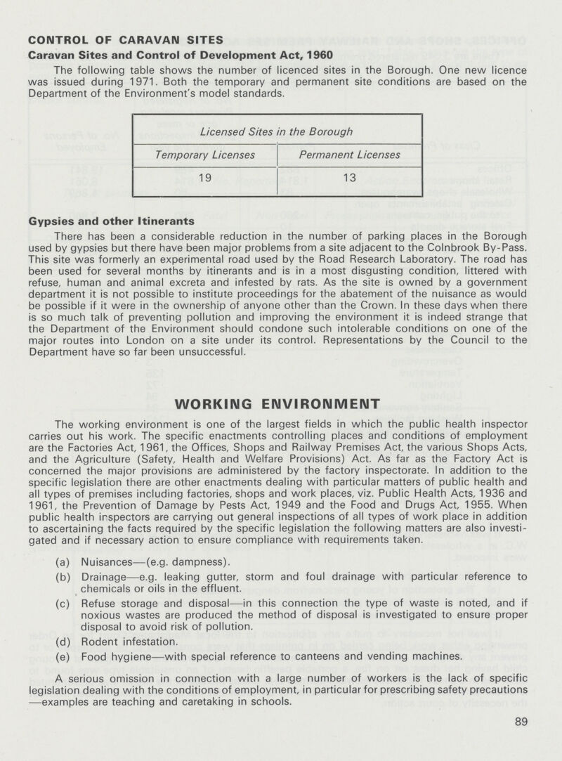 CONTROL OF CARAVAN SITES Caravan Sites and Control of Development Act, 1960 The following table shows the number of licenced sites in the Borough. One new licence was issued during 1971. Both the temporary and permanent site conditions are based on the Department of the Environment's model standards. Licensed Sites in the Borough Temporary Licenses Permanent Licenses 19 13 Gypsies and other Itinerants There has been a considerable reduction in the number of parking places in the Borough used by gypsies but there have been major problems from a site adjacent to the Colnbrook By-Pass. This site was formerly an experimental road used by the Road Research Laboratory. The road has been used for several months by itinerants and is in a most disgusting condition, littered with refuse, human and animal excreta and infested by rats. As the site is owned by a government department it is not possible to institute proceedings for the abatement of the nuisance as would be possible if it were in the ownership of anyone other than the Crown. In these days when there is so much talk of preventing pollution and improving the environment it is indeed strange that the Department of the Environment should condone such intolerable conditions on one of the major routes into London on a site under its control. Representations by the Council to the Department have so far been unsuccessful. WORKING ENVIRONMENT The working environment is one of the largest fields in which the public health inspector carries out his work. The specific enactments controlling places and conditions of employment are the Factories Act, 1961, the Offices, Shops and Railway Premises Act, the various Shops Acts, and the Agriculture (Safety, Health and Welfare Provisions) Act. As far as the Factory Act is concerned the major provisions are administered by the factory inspectorate. In addition to the specific legislation there are other enactments dealing with particular matters of public health and all types of premises including factories, shops and work places, viz. Public Health Acts, 1936 and 1961, the Prevention of Damage by Pests Act, 1949 and the Food and Drugs Act, 1955. When public health irspectors are carrying out general inspections of all types of work place in addition to ascertaining the facts required by the specific legislation the following matters are also investi gated and if necessary action to ensure compliance with requirements taken. (a) Nuisances—(e.g. dampness). (b) Drainage—e.g. leaking gutter, storm and foul drainage with particular reference to chemicals or oils in the effluent. (c) Refuse storage and disposal—in this connection the type of waste is noted, and if noxious wastes are produced the method of disposal is investigated to ensure proper disposal to avoid risk of pollution. (d) Rodent infestation. (e) Food hygiene—with special reference to canteens and vending machines. A serious omission in connection with a large number of workers is the lack of specific legislation dealing with the conditions of employment, in particular for prescribing safety precautions —examples are teaching and caretaking in schools. 89