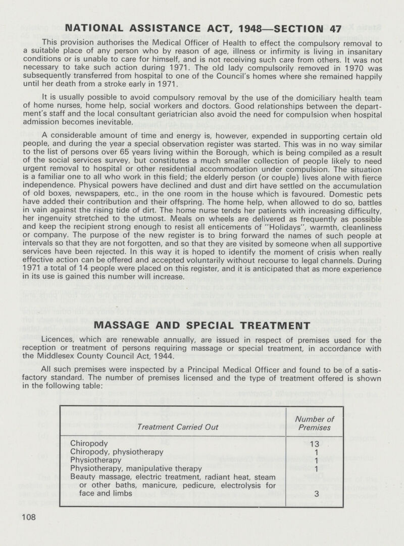 NATIONAL ASSISTANCE ACT, 1948—SECTION 47 This provision authorises the Medical Officer of Health to effect the compulsory removal to a suitable place of any person who by reason of age, illness or infirmity is living in insanitary conditions or is unable to care for himself, and is not receiving such care from others. It was not necessary to take such action during 1971. The old lady compulsorily removed in 1970 was subsequently transferred from hospital to one of the Council's homes where she remained happily until her death from a stroke early in 1971. It is usually possible to avoid compulsory removal by the use of the domiciliary health team of home nurses, home help, social workers and doctors. Good relationships between the depart ment's staff and the local consultant geriatrician also avoid the need for compulsion when hospital admission becomes inevitable. A considerable amount of time and energy is, however, expended in supporting certain old people, and during the year a special observation register was started. This was in no way similar to the list of persons over 65 years living within the Borough, which is being compiled as a result of the social services survey, but constitutes a much smaller collection of people likely to need urgent removal to hospital or other residential accommodation under compulsion. The situation is a familiar one to all who work in this field; the elderly person (or couple) lives alone with fierce independence. Physical powers have declined and dust and dirt have settled on the accumulation of old boxes, newspapers, etc., in the one room in the house which is favoured. Domestic pets have added their contribution and their offspring. The home help, when allowed to do so, battles in vain against the rising tide of dirt. The home nurse tends her patients with increasing difficulty, her ingenuity stretched to the utmost. Meals on wheels are delivered as frequently as possible and keep the recipient strong enough to resist all enticements of Holidays, warmth, cleanliness or company. The purpose of the new register is to bring forward the names of such people at intervals so that they are not forgotten, and so that they are visited by someone when all supportive services have been rejected. In this way it is hoped to identify the moment of crisis when really effective action can be offered and accepted voluntarily without recourse to legal channels. During 1971 a total of 14 people were placed on this register, and it is anticipated that as more experience in its use is gained this number will increase. MASSAGE AND SPECIAL TREATMENT Licences, which are renewable annually, are issued in respect of premises used for the reception or treatment of persons requiring massage or special treatment, in accordance with the Middlesex County Council Act, 1944. All such premises were inspected by a Principal Medical Officer and found to be of a satis factory standard. The number of premises licensed and the type of treatment offered is shown in the following table: Treatment Carried Out Number of Premises Chiropody 13 Chiropody, physiotherapy 1 Physiotherapy 1 Physiotherapy, manipulative therapy 1 Beauty massage, electric treatment, radiant heat, steam or other baths, manicure, pedicure, electrolysis for face and limbs 3 108