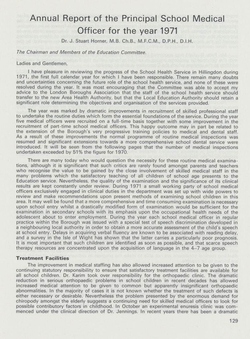 Annual Report of the Principal School Medical Officer for the year 1971 Dr. J. Stuart Horner, M.B. Ch.B., M.F.C.M., D.P.H., D.I.H. The Chairman and Members of the Education Committee. Ladies and Gentlemen, I have pleasure in reviewing the progress of the School Health Service in Hillingdon during 1971, the first full calendar year for which I have been responsible. There remain many doubts and uncertainties concerning the future role of the school health service, and none of these were resolved during the year. It was most encouraging that the Committee was able to accept my advice to the London Boroughs Association that the staff of the school health service should transfer to the new Area Health Authority, but that the Local Education Authority should retain a significant role determining the objectives and organisation of the services provided. The year was marked by dramatic improvements in recruitment of skilled professional staff to undertake the routine duties which form the essential foundations of the service. During the year five medical officers were recruited on a full-time basis together with some improvement in the recruitment of part-time school medical officers. This happy outcome may in part be related to the extension of the Borough's very progressive training policies to medical and dental staff. As a result of these improvements the normal programme of routine medical inspections was resumed and significant extensions towards a more comprehensive school dental service were introduced. It will be seen from the following pages that the number of medical inspections undertaken exceeded by 51% the figure for 1970. There are many today who would question the necessity for these routine medical examina tions, although it is significant that such critics are rarely found amongst parents and teachers who recognise the value to be gained by the close involvement of skilled medical staff in the many problems which the satisfactory teaching of all children of school age presents to the Education service. Nevertheless, the quality of the examination and the significance of its clinical results are kept constantly under review. During 1971 a small working party of school medical officers exclusively engaged in clinical duties in the department was set up with wide powers to review and make recommendations upon present methods of examining school children in this area. It may well be found that a more comprehensive and time consuming examination is necessary upon school entry whilst a drastically modified form of examination would be sufficient for the examination in secondary schools with its emphasis upon the occupational health needs of the adolescent about to enter employment. During the year each school medical officer in regular practice within the Borough was issued with a special test of speech discrimination developed in a neighbouring local authority in order to obtain a more accurate assessment of the child's speech at school entry. Delays in acquiring verbal fluency are known to be associated with reading delay, and a survey in the Isle of Wight has shown that the latter carries a particularly poor prognosis. It is most important that such children are identified as soon as possible, and that scarce speech therapy resources are concentrated upon the acquisition of language in the 4-7 age group. Treatment Facilities The improvement in medical staffing has also allowed increased attention to be given to the continuing statutory responsibility to ensure that satisfactory treatment facilities are available for all school children. Dr. Karim took over responsibility for the orthopaedic clinic. The dramatic reduction in serious orthopaedic problems in school children in recent decades has allowed increased medical attention to be given to common but apparently insignificant orthopaedic abnormalities. In the majority of cases it is not known whether the treatment of such defects is either necessary or desirable. Nevertheless the problem presented by the enormous demand for chiropody amongst the elderly suggests a continuing need for skilled medical officers to look for possible contributory factors in childhood. In October an experimental enuresis clinic was com menced under the clinical direction of Dr. Jennings. In recent years there has been a dramatic 129