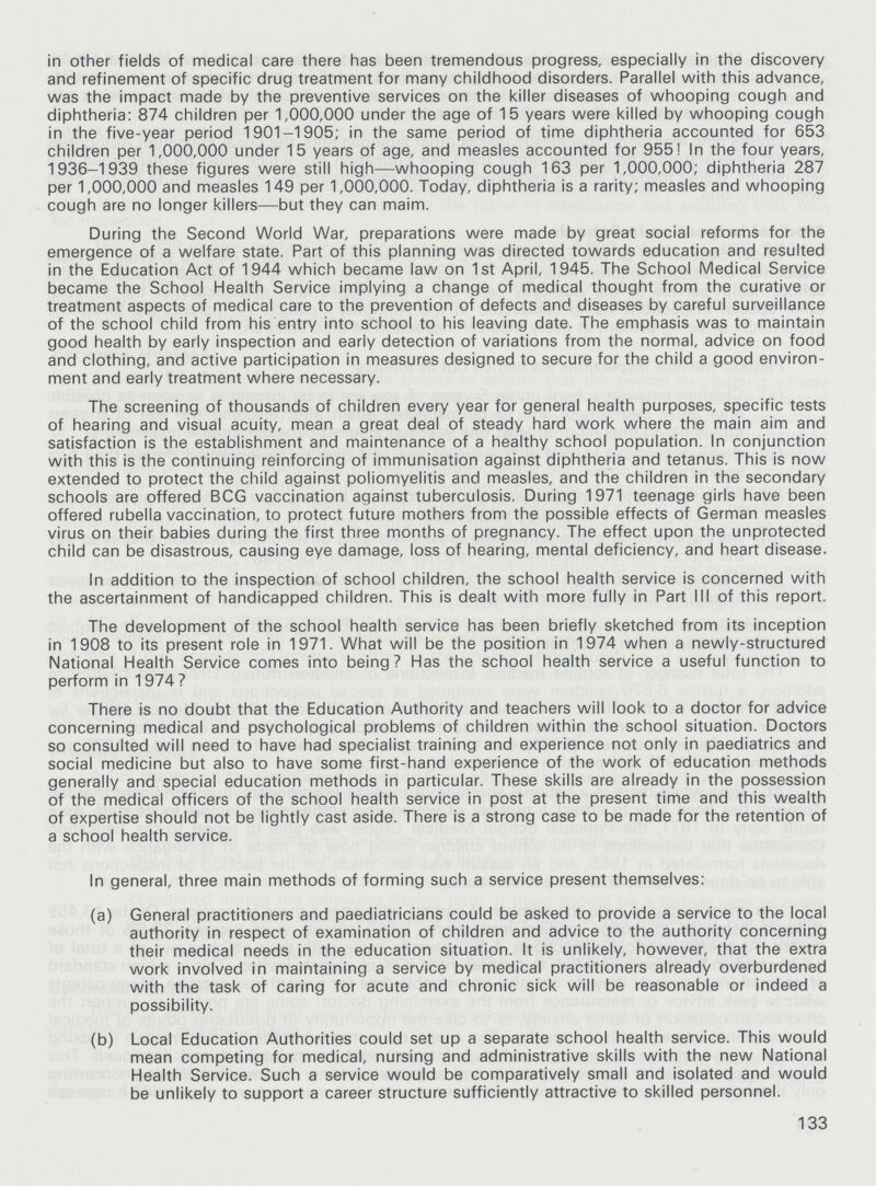 in other fields of medical care there has been tremendous progress, especially in the discovery and refinement of specific drug treatment for many childhood disorders. Parallel with this advance, was the impact made by the preventive services on the killer diseases of whooping cough and diphtheria: 874 children per 1,000,000 under the age of 15 years were killed by whooping cough in the five-year period 1901-1905; in the same period of time diphtheria accounted for 653 children per 1,000,000 under 15 years of age, and measles accounted for 955! In the four years, 1936-1939 these figures were still high—whooping cough 163 per 1,000,000; diphtheria 287 per 1,000,000 and measles 149 per 1,000,000. Today, diphtheria is a rarity; measles and whooping cough are no longer killers—but they can maim. During the Second World War, preparations were made by great social reforms for the emergence of a welfare state. Part of this planning was directed towards education and resulted in the Education Act of 1944 which became law on 1st April, 1945. The School Medical Service became the School Health Service implying a change of medical thought from the curative or treatment aspects of medical care to the prevention of defects and diseases by careful surveillance of the school child from his entry into school to his leaving date. The emphasis was to maintain good health by early inspection and early detection of variations from the normal, advice on food and clothing, and active participation in measures designed to secure for the child a good environ ment and early treatment where necessary. The screening of thousands of children every year for general health purposes, specific tests of hearing and visual acuity, mean a great deal of steady hard work where the main aim and satisfaction is the establishment and maintenance of a healthy school population. In conjunction with this is the continuing reinforcing of immunisation against diphtheria and tetanus. This is now extended to protect the child against poliomyelitis and measles, and the children in the secondary schools are offered BCG vaccination against tuberculosis. During 1971 teenage girls have been offered rubella vaccination, to protect future mothers from the possible effects of German measles virus on their babies during the first three months of pregnancy. The effect upon the unprotected child can be disastrous, causing eye damage, loss of hearing, mental deficiency, and heart disease. In addition to the inspection of school children, the school health service is concerned with the ascertainment of handicapped children. This is dealt with more fully in Part III of this report. The development of the school health service has been briefly sketched from its inception in 1908 to its present role in 1971. What will be the position in 1974 when a newly-structured National Health Service comes into being? Has the school health service a useful function to perform in 1974 ? There is no doubt that the Education Authority and teachers will look to a doctor for advice concerning medical and psychological problems of children within the school situation. Doctors so consulted will need to have had specialist training and experience not only in paediatrics and social medicine but also to have some first-hand experience of the work of education methods generally and special education methods in particular. These skills are already in the possession of the medical officers of the school health service in post at the present time and this wealth of expertise should not be lightly cast aside. There is a strong case to be made for the retention of a school health service. In general, three main methods of forming such a service present themselves: (a) General practitioners and paediatricians could be asked to provide a service to the local authority in respect of examination of children and advice to the authority concerning their medical needs in the education situation. It is unlikely, however, that the extra work involved in maintaining a service by medical practitioners already overburdened with the task of caring for acute and chronic sick will be reasonable or indeed a possibility. (b) Local Education Authorities could set up a separate school health service. This would mean competing for medical, nursing and administrative skills with the new National Health Service. Such a service would be comparatively small and isolated and would be unlikely to support a career structure sufficiently attractive to skilled personnel. 133