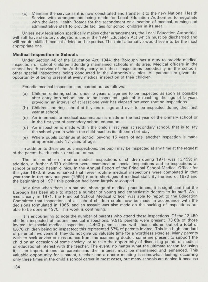 (c) Maintain the service as it is now constituted and transfer it to the new National Health Service with arrangements being made for Local Education Authorities to negotiate with the Area Health Boards for the secondment or allocation of medical, nursing and administrative staff to provide facilities for school children in its area. Unless new legislation specifically makes other arrangements, the Local Education Authorities will still have statutory obligations under the 1944 Education Act which must be discharged and will require skilled medical advice and expertise. The third alternative would seem to be the most appropriate one. Medical Inspection in Schools Under Section 48 of the Education Act, 1944, the Borough has a duty to provide medical inspection of school children attending maintained schools in its area. Medical officers in the school health service of the Authority carry out these inspections periodically in the schools, other special inspections being conducted in the Authority's clinics. All parents are given the opportunity of being present at every medical inspection of their children. Periodic medical inspections are carried out as follows: (a) Children entering school under 5 years of age are to be inspected as soon as possible after entry into school and to be inspected again after reaching the age of 5 years providing an interval of at least one year has elapsed between routine inspections. (b) Children entering school at 5 years of age and over to be inspected during their first year at school. (c) An intermediate medical examination is made in the last year of the primary school or in the first year of secondary school education. (d) An inspection is made within the child's last year at secondary school, that is to say the school year in which the child reaches its fifteenth birthday. (e) Where pupils continue at school beyond 15 years of age, another inspection is made at approximately 17 years of age. In addition to these periodic inspections, the pupil may be inspected at any time at the request of the parent, headteacher, or school nurse. The total number of routine medical inspections of children during 1971 was 13,459; in addition, a further 6,670 children were examined at special inspections and re-inspections at school or school health clinics. In the Annual Report of the Principal School Medical Officer for the year 1970, it was remarked that fewer routine medical inspections were completed in that year than in the previous year (1969) due to shortages of medical staff. By the end of 1970 and the beginning of 1971 this position had been largely re-couped. At a time when there is a national shortage of medical practitioners, it is significant that the Borough has been able to attract a number of young and enthusiastic doctors to its staff. As a result, early in 1971, the Principal School Medical Officer was able to report to the Education Committee that inspections of all school children could now be made in accordance with the decisions formulated in 1965, and an assault was also made on the backlog of inspections not able to be done in 1970. This work is continuing. It is encouraging to note the number of parents who attend these inspections. Of the 13,459 children inspected at routine medical inspections, 9,915 parents were present, 73-6% of those invited. At special medical inspections, 4,460 parents came with their children out of a total of 6,670 children being so inspected; this represented 67%.of parents invited. This is a high standard of parental involvement; they do not give up valuable time for a worthless exercise. Many parents wish to seek advice or reassurance from the examining doctor; some are present to support the child on an occasion of some anxiety, or to take the opportunity of discussing points of medical or educational interest with the teacher. The event, no matter what the ultimate reason for using it, is an important one for parents and their interest must be maintained and enhanced. This valuable opportunity for a parent, teacher and a doctor meeting is somewhat fleeting, occurring only three times in the child's school career in most cases, but many schools are denied it because 134