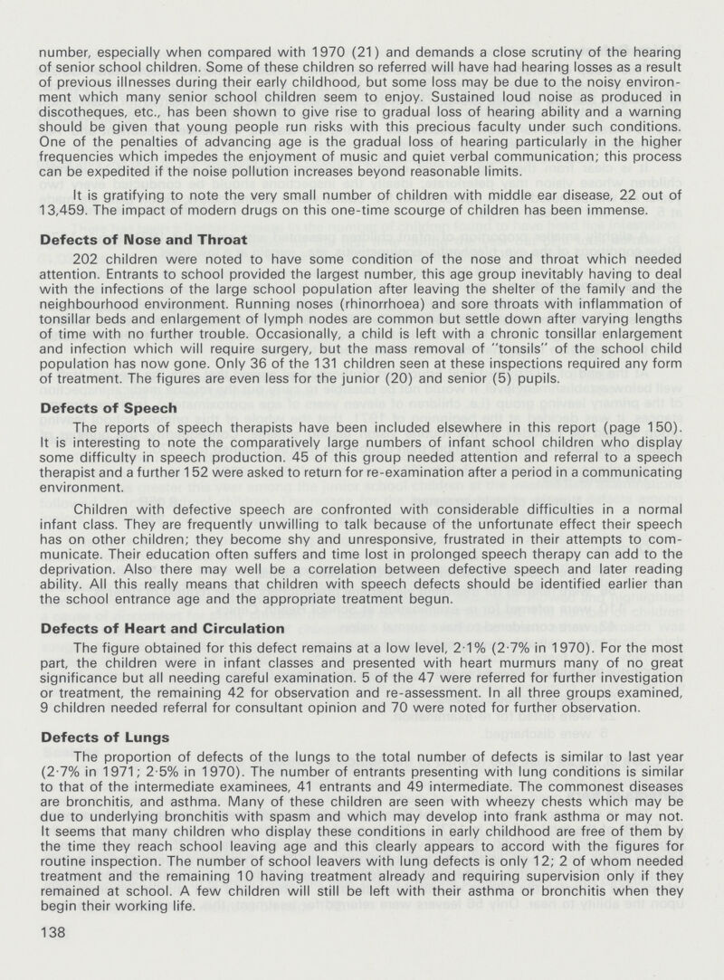 number, especially when compared with 1970 (21) and demands a close scrutiny of the hearing of senior school children. Some of these children so referred will have had hearing losses as a result of previous illnesses during their early childhood, but some loss may be due to the noisy environ ment which many senior school children seem to enjoy. Sustained loud noise as produced in discotheques, etc., has been shown to give rise to gradual loss of hearing ability and a warning should be given that young people run risks with this precious faculty under such conditions. One of the penalties of advancing age is the gradual loss of hearing particularly in the higher frequencies which impedes the enjoyment of music and quiet verbal communication; this process can be expedited if the noise pollution increases beyond reasonable limits. It is gratifying to note the very small number of children with middle ear disease, 22 out of 13,459. The impact of modern drugs on this one-time scourge of children has been immense. Defects of Nose and Throat 202 children were noted to have some condition of the nose and throat which needed attention. Entrants to school provided the largest number, this age group inevitably having to deal with the infections of the large school population after leaving the shelter of the family and the neighbourhood environment. Running noses (rhinorrhoea) and sore throats with inflammation of tonsillar beds and enlargement of lymph nodes are common but settle down after varying lengths of time with no further trouble. Occasionally, a child is left with a chronic tonsillar enlargement and infection which will require surgery, but the mass removal of tonsils of the school child population has now gone. Only 36 of the 131 children seen at these inspections required any form of treatment. The figures are even less for the junior (20) and senior (5) pupils. Defects of Speech The reports of speech therapists have been included elsewhere in this report (page 150). It is interesting to note the comparatively large numbers of infant school children who display some difficulty in speech production. 45 of this group needed attention and referral to a speech therapist and a further 152 were asked to return for re-examination after a period in a communicating environment. Children with defective speech are confronted with considerable difficulties in a normal infant class. They are frequently unwilling to talk because of the unfortunate effect their speech has on other children; they become shy and unresponsive, frustrated in their attempts to com municate. Their education often suffers and time lost in prolonged speech therapy can add to the deprivation. Also there may well be a correlation between defective speech and later reading ability. All this really means that children with speech defects should be identified earlier than the school entrance age and the appropriate treatment begun. Defects of Heart and Circulation The figure obtained for this defect remains at a low level, 2.1% (2.7% in 1970). For the most part, the children were in infant classes and presented with heart murmurs many of no great significance but all needing careful examination. 5 of the 47 were referred for further investigation or treatment, the remaining 42 for observation and re-assessment. In all three groups examined, 9 children needed referral for consultant opinion and 70 were noted for further observation. Defects of Lungs The proportion of defects of the lungs to the total number of defects is similar to last year (2.7% in 1971; 2.5% in 1970). The number of entrants presenting with lung conditions is similar to that of the intermediate examinees, 41 entrants and 49 intermediate. The commonest diseases are bronchitis, and asthma. Many of these children are seen with wheezy chests which may be due to underlying bronchitis with spasm and which may develop into frank asthma or may not. It seems that many children who display these conditions in early childhood are free of them by the time they reach school leaving age and this clearly appears to accord with the figures for routine inspection. The number of school leavers with lung defects is only 12; 2 of whom needed treatment and the remaining 10 having treatment already and requiring supervision only if they remained at school. A few children will still be left with their asthma or bronchitis when they begin their working life. 138