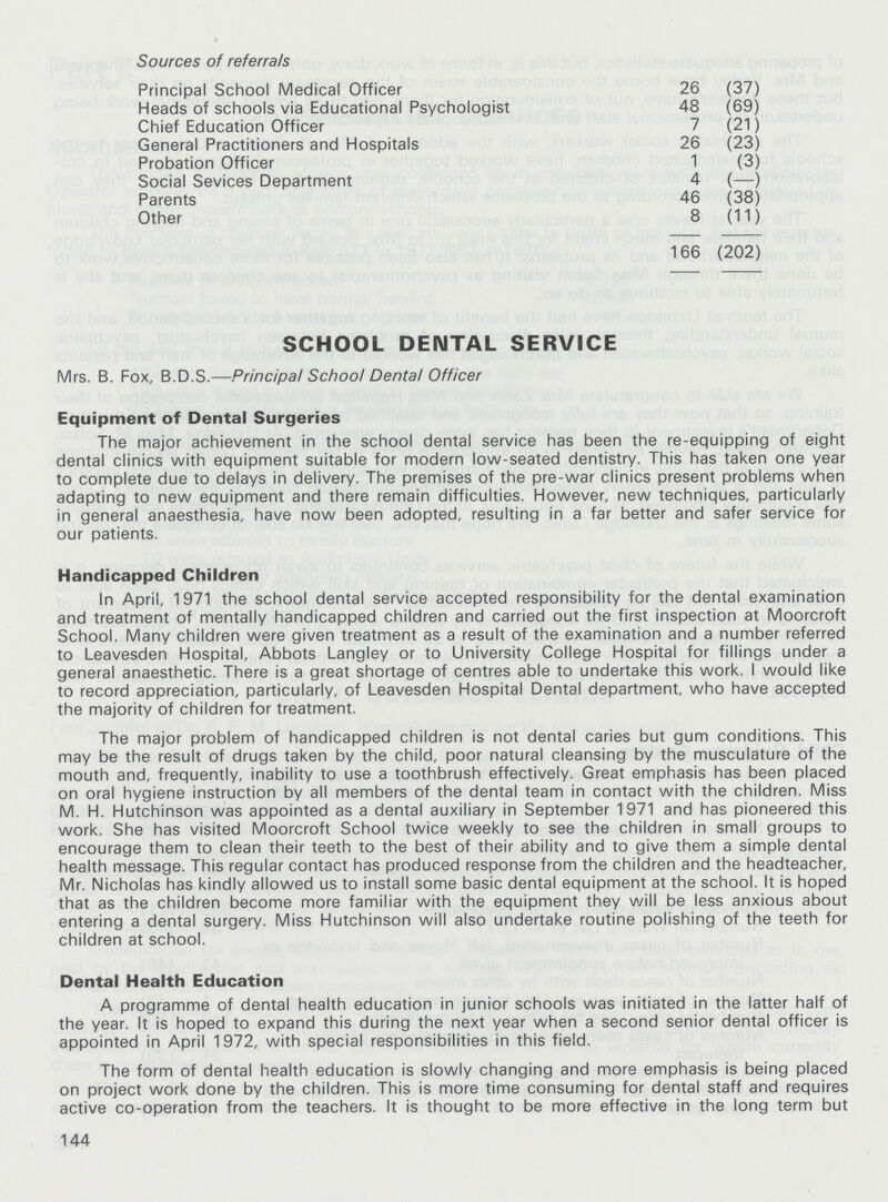 Sources of referrals Principal School Medical Officer 26 (37) Heads of schools via Educational Psychologist 48 (69) Chief Education Officer 7 (21) General Practitioners and Hospitals 26 (23) Probation Officer 1 (3) Social Sevices Department 4 (—) Parents 46 (38) Other 8 (11) 166 (202) SCHOOL DEIMTAL SERVICE Mrs. B. Fox, B.D.S.—Principal School Dental Officer Equipment of Dental Surgeries The major achievement in the school dental service has been the re-equipping of eight dental clinics with equipment suitable for modern low-seated dentistry. This has taken one year to complete due to delays in delivery. The premises of the pre-war clinics present problems when adapting to new equipment and there remain difficulties. However, new techniques, particularly in general anaesthesia, have now been adopted, resulting in a far better and safer service for our patients. Handicapped Children In April, 1971 the school dental service accepted responsibility for the dental examination and treatment of mentally handicapped children and carried out the first inspection at Moorcroft School. Many children were given treatment as a result of the examination and a number referred to Leavesden Hospital, Abbots Langley or to University College Hospital for fillings under a general anaesthetic. There is a great shortage of centres able to undertake this work. I would like to record appreciation, particularly, of Leavesden Hospital Dental department, who have accepted the majority of children for treatment. The major problem of handicapped children is not dental caries but gum conditions. This may be the result of drugs taken by the child, poor natural cleansing by the musculature of the mouth and, frequently, inability to use a toothbrush effectively. Great emphasis has been placed on oral hygiene instruction by all members of the dental team in contact with the children. Miss M. H. Hutchinson was appointed as a dental auxiliary in September 1971 and has pioneered this work. She has visited Moorcroft School twice weekly to see the children in small groups to encourage them to clean their teeth to the best of their ability and to give them a simple dental health message. This regular contact has produced response from the children and the headteacher, Mr. Nicholas has kindly allowed us to install some basic dental equipment at the school. It is hoped that as the children become more familiar with the equipment they will be less anxious about entering a dental surgery. Miss Hutchinson will also undertake routine polishing of the teeth for children at school. Dental Health Education A programme of dental health education in junior schools was initiated in the latter half of the year. It is hoped to expand this during the next year when a second senior dental officer is appointed in April 1972, with special responsibilities in this field. The form of dental health education is slowly changing and more emphasis is being placed on project work done by the children. This is more time consuming for dental staff and requires active co-operation from the teachers. It is thought to be more effective in the long term but 144