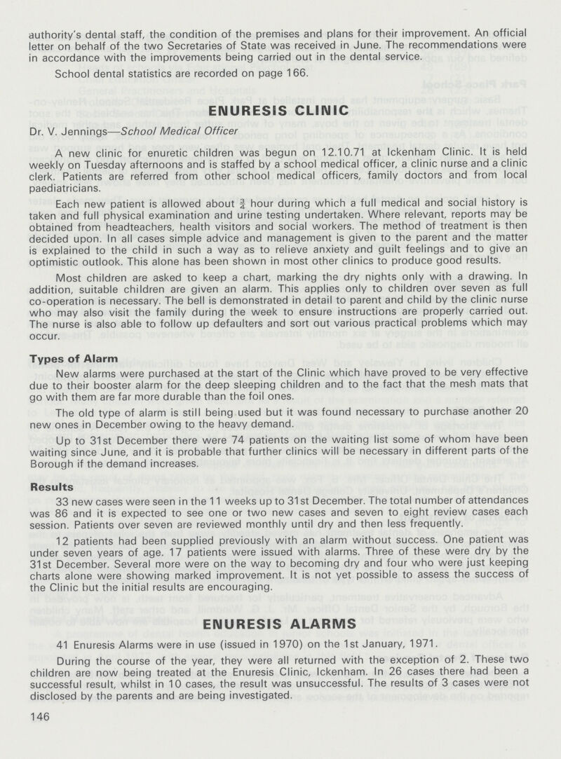 authority's dental staff, the condition of the premises and plans for their improvement. An official letter on behalf of the two Secretaries of State was received in June. The recommendations were in accordance with the improvements being carried out in the dental service. School dental statistics are recorded on page 1 66. ENURESIS CLINIC Dr. V. Jennings—School Medical Officer A new clinic for enuretic children was begun on 12.10.71 at Ickenham Clinic. It is held weekly on Tuesday afternoons and is staffed by a school medical officer, a clinic nurse and a clinic clerk. Patients are referred from other school medical officers, family doctors and from local paediatricians. Each new patient is allowed about | hour during which a full medical and social history is taken and full physical examination and urine testing undertaken. Where relevant, reports may be obtained from headteachers, health visitors and social workers. The method of treatment is then decided upon. In all cases simple advice and management is given to the parent and the matter is explained to the child in such a way as to relieve anxiety and guilt feelings and to give an optimistic outlook. This alone has been shown in most other clinics to produce good results. Most children are asked to keep a chart, marking the dry nights only with a drawing. In addition, suitable children are given an alarm. This applies only to children over seven as full co-operation is necessary. The bell is demonstrated in detail to parent and child by the clinic nurse who may also visit the family during the week to ensure instructions are properly carried out. The nurse is also able to follow up defaulters and sort out various practical problems which may occur. Types of Alarm New alarms were purchased at the start of the Clinic which have proved to be very effective due to their booster alarm for the deep sleeping children and to the fact that the mesh mats that go with them are far more durable than the foil ones. The old type of alarm is still being used but it was found necessary to purchase another 20 new ones in December owing to the heavy demand. Up to 31st December there were 74 patients on the waiting list some of whom have been waiting since June, and it is probable that further clinics will be necessary in different parts of the Borough if the demand increases. Results 33 new cases were seen in the 11 weeks up to 31 st December. The total number of attendances was 86 and it is expected to see one or two new cases and seven to eight review cases each session. Patients over seven are reviewed monthly until dry and then less frequently. 12 patients had been supplied previously with an alarm without success. One patient was under seven years of age. 17 patients were issued with alarms. Three of these were dry by the 31st December. Several more were on the way to becoming dry and four who were just keeping charts alone were showing marked improvement. It is not yet possible to assess the success of the Clinic but the initial results are encouraging. ENURESIS ALARMS 41 Enuresis Alarms were in use (issued in 1970) on the 1 st January, 1971. During the course of the year, they were all returned with the exception of 2. These two children are now being treated at the Enuresis Clinic, Ickenham. In 26 cases there had been a successful result, whilst in 10 cases, the result was unsuccessful. The results of 3 cases were not disclosed by the parents and are being investigated. 146