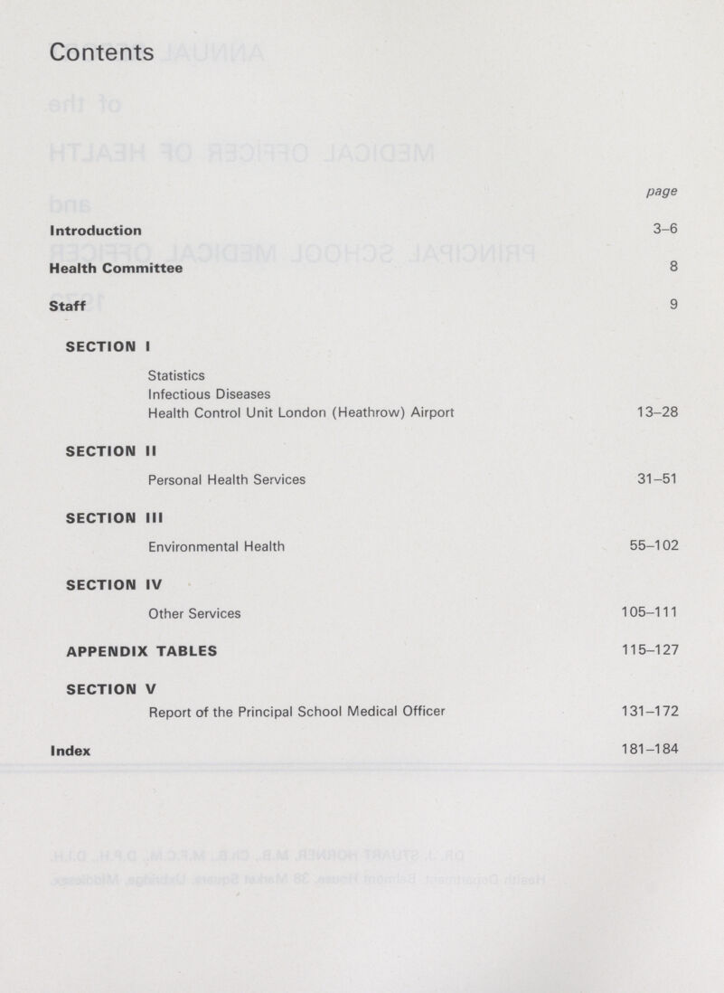 Contents page Introduction 3-6 Health Committee 8 Staff 9 SECTION I Statistics Infectious Diseases Health Control Unit London (Heathrow) Airport 13-28 SECTION II Personal Health Services 31-51 SECTION III Environmental Health 55-102 SECTION IV Other Services 105-111 APPENDIX TABLES 115-127 SECTION V Report of the Principal School Medical Officer 131-172 Index 181-184