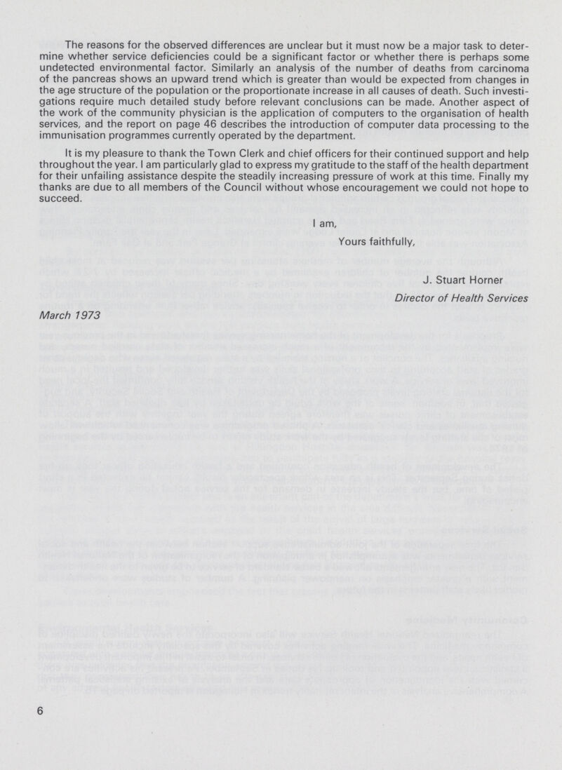 The reasons for the observed differences are unclear but it must now be a major task to deter mine whether service deficiencies could be a significant factor or whether there is perhaps some undetected environmental factor. Similarly an analysis of the number of deaths from carcinoma of the pancreas shows an upward trend which is greater than would be expected from changes in the age structure of the population or the proportionate increase in all causes of death. Such investi gations require much detailed study before relevant conclusions can be made. Another aspect of the work of the community physician is the application of computers to the organisation of health services, and the report on page 46 describes the introduction of computer data processing to the immunisation programmes currently operated by the department. It is my pleasure to thank the Town Clerk and chief officers for their continued support and help throughout the year. I am particularly glad to express my gratitude to the staff of the health department for their unfailing assistance despite the steadily increasing pressure of work at this time. Finally my thanks are due to all members of the Council without whose encouragement we could not hope to succeed. I am, Yours faithfully, J. Stuart Horner Director of Health Services March 1973 6