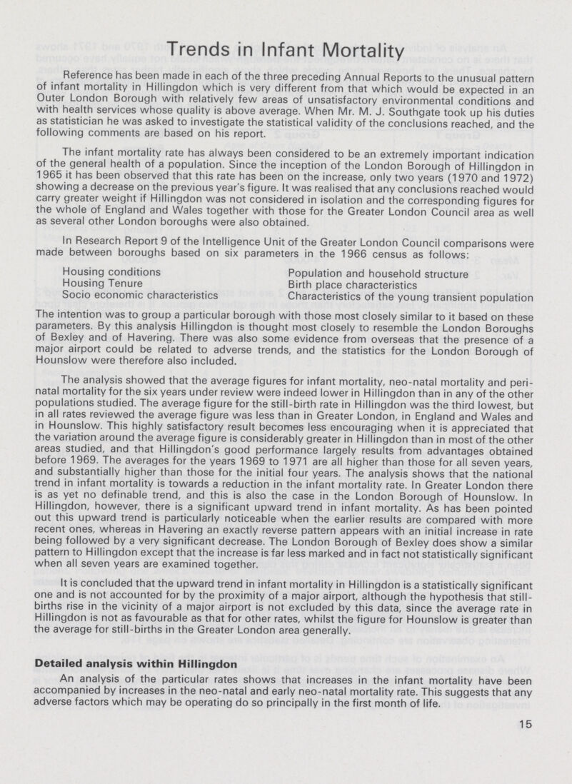 Trends in Infant Mortality Reference has been made in each of the three preceding Annual Reports to the unusual pattern of infant mortality in Hillingdon which is very different from that which would be expected in an Outer London Borough with relatively few areas of unsatisfactory environmental conditions and with health services whose quality is above average. When Mr. M. J. Southgate took up his duties as statistician he was asked to investigate the statistical validity of the conclusions reached, and the following comments are based on his report. The infant mortality rate has always been considered to be an extremely important indication of the general health of a population. Since the inception of the London Borough of Hillingdon in 1965 it has been observed that this rate has been on the increase, only two years (1970 and 1972) showing a decrease on the previous year's figure. It was realised that any conclusions reached would carry greater weight if Hillingdon was not considered in isolation and the corresponding figures for the whole of England and Wales together with those for the Greater London Council area as well as several other London boroughs were also obtained. In Research Report 9 of the Intelligence Unit of the Greater London Council comparisons were made between boroughs based on six parameters in the 1966 census as follows: Housing conditions Population and household structure Housing Tenure Birth place characteristics Socio economic characteristics Characteristics of the young transient population The intention was to group a particular borough with those most closely similar to it based on these parameters. By this analysis Hillingdon is thought most closely to resemble the London Boroughs of Bexley and of Havering. There was also some evidence from overseas that the presence of a major airport could be related to adverse trends, and the statistics for the London Borough of Hounslow were therefore also included. The analysis showed that the average figures for infant mortality, neo-natal mortality and peri natal mortality for the six years under review were indeed lower in Hillingdon than in any of the other populations studied. The average figure for the still-birth rate in Hillingdon was the third lowest, but in all rates reviewed the average figure was less than in Greater London, in England and Wales and in Hounslow. This highly satisfactory result becomes less encouraging when it is appreciated that the variation around the average figure is considerably greater in Hillingdon than in most of the other areas studied, and that Hillingdon's good performance largely results from advantages obtained before 1969. The averages for the years 1969 to 1971 are all higher than those for all seven years, and substantially higher than those for the initial four years. The analysis shows that the national trend in infant mortality is towards a reduction in the infant mortality rate. In Greater London there is as yet no definable trend, and this is also the case in the London Borough of Hounslow. In Hillingdon, however, there is a significant upward trend in infant mortality. As has been pointed out this upward trend is particularly noticeable when the earlier results are compared with more recent ones, whereas in Havering an exactly reverse pattern appears with an initial increase in rate being followed by a very significant decrease. The London Borough of Bexley does show a similar pattern to Hillingdon except that the increase is far less marked and in fact not statistically significant when all seven years are examined together. It is concluded that the upward trend in infant mortality in Hillingdon is a statistically significant one and is not accounted for by the proximity of a major airport, although the hypothesis that still births rise in the vicinity of a major airport is not excluded by this data, since the average rate in Hillingdon is not as favourable as that for other rates, whilst the figure for Hounslow is greater than the average for still-births in the Greater London area generally. Detailed analysis within Hillingdon An analysis of the particular rates shows that increases in the infant mortality have been accompanied by increases in the neo-natal and early neo-natal mortality rate. This suggests that any adverse factors which may be operating do so principally in the first month of life. 15