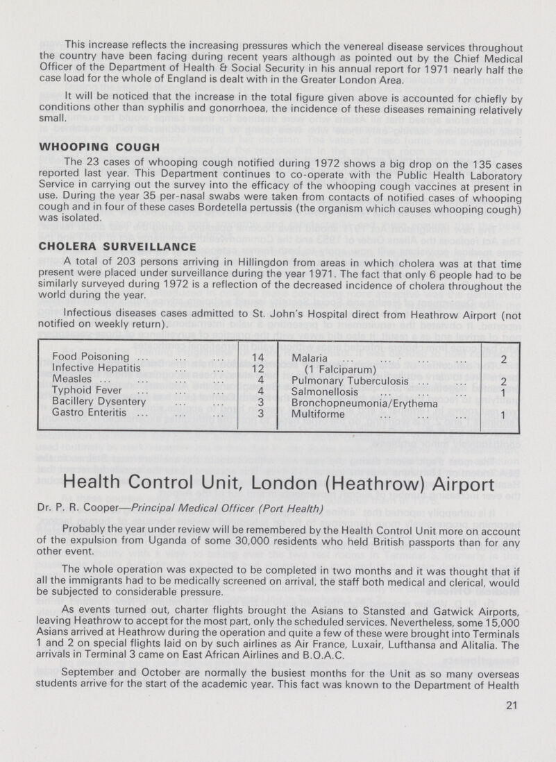 This increase reflects the increasing pressures which the venereal disease services throughout the country have been facing during recent years although as pointed out by the Chief Medical Officer of the Department of Health & Social Security in his annual report for 1971 nearly half the case load for the whole of England is dealt with in the Greater London Area. It will be noticed that the increase in the total figure given above is accounted for chiefly by conditions other than syphilis and gonorrhoea, the incidence of these diseases remaining relatively small. WHOOPING COUGH The 23 cases of whooping cough notified during 1972 shows a big drop on the 135 cases reported last year. This Department continues to co-operate with the Public Health Laboratory Service in carrying out the survey into the efficacy of the whooping cough vaccines at present in use. During the year 35 per-nasal swabs were taken from contacts of notified cases of whooping cough and in four of these cases Bordetella pertussis (the organism which causes whooping cough) was isolated. CHOLERA SURVEILLANCE A total of 203 persons arriving in Hillingdon from areas in which cholera was at that time present were placed under surveillance during the year 1971. The fact that only 6 people had to be similarly surveyed during 1972 is a reflection of the decreased incidence of cholera throughout the world during the year. Infectious diseases cases admitted to St. John's Hospital direct from Heathrow Airport (not notified on weekly return). Food Poisoning 14 Malaria 2 Infective Hepatitis 12 (1 Falciparum) Measles 4 Pulmonary Tuberculosis 2 Typhoid Fever 4 Salmonellosis 1 Bacillery Dysentery 3 Bronchopneumonia/Erythema Gastro Enteritis 3 Multiforme 1 Health Control Unit, London (Heathrow) Airport Dr. P. R. Cooper—Principal Medical Officer (Port Health) Probably the year under review will be remembered by the Health Control Unit more on account of the expulsion from Uganda of some 30,000 residents who held British passports than for any other event. The whole operation was expected to be completed in two months and it was thought that if all the immigrants had to be medically screened on arrival, the staff both medical and clerical, would be subjected to considerable pressure. As events turned out, charter flights brought the Asians to Stansted and Gatwick Airports, leaving Heathrow to accept for the most part, only the scheduled services. Nevertheless, some 15,000 Asians arrived at Heathrow during the operation and quite a few of these were brought into Terminals 1 and 2 on special flights laid on by such airlines as Air France, Luxair, Lufthansa and Alitalia. The arrivals in Terminal 3 came on East African Airlines and B.O.A.C. September and October are normally the busiest months for the Unit as so many overseas students arrive for the start of the academic year. This fact was known to the Department of Health 21