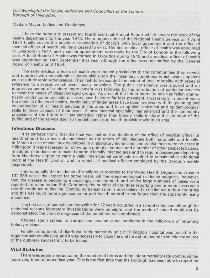 The Worshipful the Mayor, Aldermen and Councillors of the London Borough of Hillingdon. Madam Mayor, Ladies and Gentlemen, I have the honour to present my fourth and final Annual Report which covers the work of the health department for the year 1973. The reorganisation of the National Health Service on 1 April 1974 finally severs the previous association of doctors with local government and the office of medical officer of health will have ceased to exist. The first medical officer of health was appointed in Liverpool in 1847, and a similar appointment was made by the City of London in the following year. A local Board of Health was formed in Uxbridge during 1849 and a medical officer of health was appointed on 14th September that year although the office was not ratified by the General Board of Health until 1854. The early medical officers of health were indeed physicians to the communities they served, and reported with considerable literary skill upon the insanitary conditions which were apparent as a result of rapid urbanisation. They faithfully recorded the extent of local mortality with especial reference to diseases which were locally prevalent. The public conscience was aroused and an impressive period of sanitary improvement was followed by the introduction of particular services to meet the needs of disadvantaged groups. As a result the infant mortality rate has fallen drama tically whilst communicable diseases have become far less prevalent. Increasingly in recent years the medical officers of health, particularly of larger areas have been involved with the planning and co-ordination of all health services in the area, and have applied statistical and epidemiological skills to these aspects of their work. A new medical speciality has emerged and the community physicians of the future will use statistical rather than literary skills to draw the attention of the public and of the service itself to the deficiencies in health provision within an area. Infectious Diseases It is perhaps ironic that the final year before the abolition of the office of medical officer of health should have been characterised by the return of old plagues both nationally and locally. In March a case of smallpox developed in a laboratory technician, and whilst there were no cases in Hillingdon it was necessary to follow up a potential contact and a number of other suspected cases. In addition the decision to make London a locally infected area and to require passengers departing from Heathrow airport to carry a valid International certificate resulted in considerable additional work at the Health Control Unit to which all medical officers employed by the Borough readily responded. Internationally the incidence of smallpox as reported to the World Health Organisation rose to 132,339 cases the largest for some years. All the epidemiological evidence suggests, however, that the disease is becoming increasingly concentrated, and whilst large numbers of cases were reported from the Indian Sub-Continent, the number of countries reporting one or more cases each month continued to decline. Continuing transmission is now believed to be limited to four countries and this has much more significance for port health control in the future than the apparently rising incidence. The first case of paralytic poliomyelitis for 12 years occurred in a school child, and although for technical reasons laboratory investigations were unhelpful and the mode of spread could not be demonstrated, the clinical diagnosis of the condition was confirmed. Cholera again spread to Europe and created some problems in the follow-up of returning holiday makers. Finally an outbreak of diarrhoea in the maternity unit at Hillingdon Hospital was traced to the organism salmonella java, and it was necessary to close the unit for a short period to enable the source of the outbreak successfully to be traced. Vital Statistics There was again a reduction in the number of births and the infant mortality rate continued the improving trend reported last year. This is the first time that the Borough has been able to report an 3