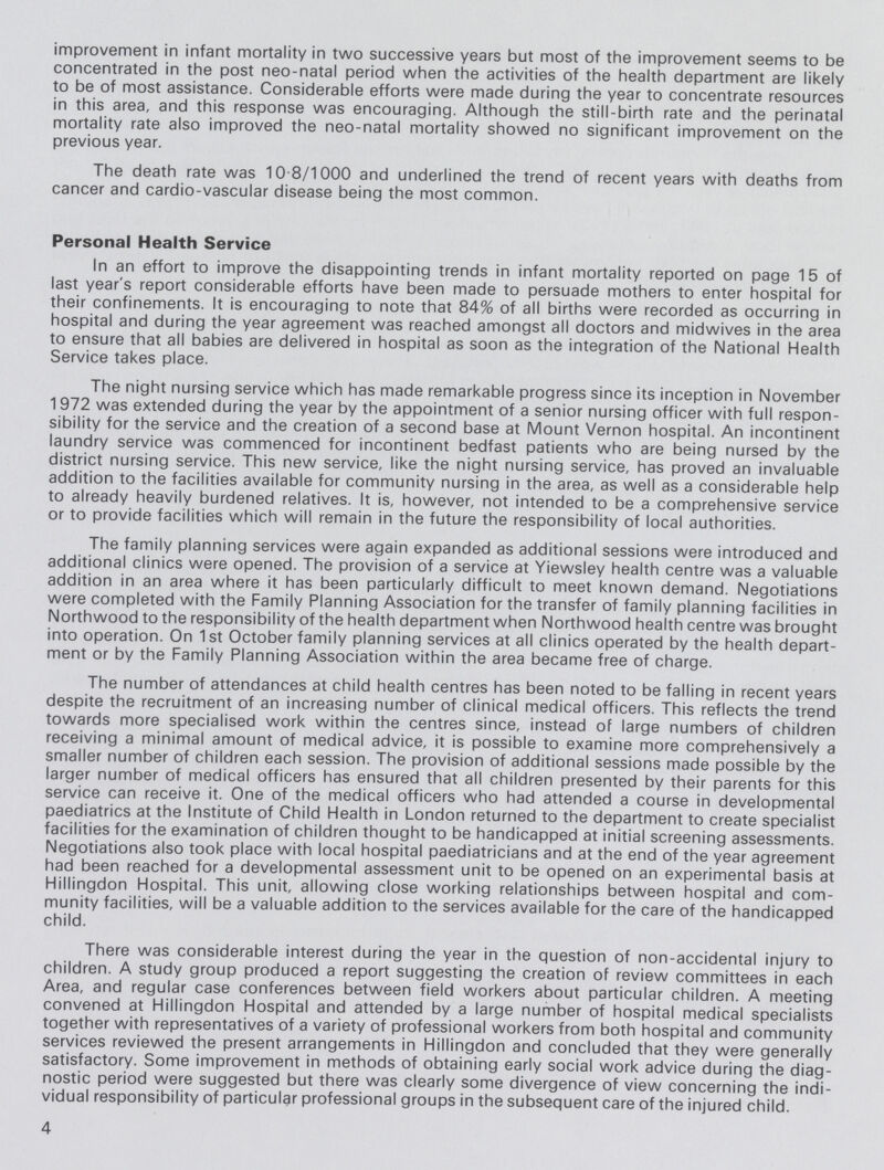 improvement in infant mortality in two successive years but most of the improvement seems to be concentrated in the post neo-natal period when the activities of the health department are likely to be of most assistance. Considerable efforts were made during the year to concentrate resources in this area, and this response was encouraging. Although the still-birth rate and the perinatal mortality rate also improved the neo-natal mortality showed no significant improvement on the previous year. The death rate was 10.8/1000 and underlined the trend of recent years with deaths from cancer and cardio-vascular disease being the most common. Personal Health Service In an effort to improve the disappointing trends in infant mortality reported on page 15 of last year's report considerable efforts have been made to persuade mothers to enter hospital for their confinements. It is encouraging to note that 84% of all births were recorded as occurring in hospital and during the year agreement was reached amongst all doctors and midwives in the area to ensure that all babies are delivered in hospital as soon as the integration of the National Health Service takes place. The night nursing service which has made remarkable progress since its inception in November 1972 was extended during the year by the appointment of a senior nursing officer with full respon sibility for the service and the creation of a second base at Mount Vernon hospital. An incontinent laundry service was commenced for incontinent bedfast patients who are being nursed by the district nursing service. This new service, like the night nursing service, has proved an invaluable addition to the facilities available for community nursing in the area, as well as a considerable help to already heavily burdened relatives. It is, however, not intended to be a comprehensive service or to provide facilities which will remain in the future the responsibility of local authorities. The family planning services were again expanded as additional sessions were introduced and additional clinics were opened. The provision of a service at Yiewsley health centre was a valuable addition in an area where it has been particularly difficult to meet known demand. Negotiations were completed with the Family Planning Association for the transfer of family planning facilities in Northwood to the responsibility of the health department when Northwood health centre was brought into operation. On 1st October family planning services at all clinics operated by the health depart ment or by the Family Planning Association within the area became free of charge. The number of attendances at child health centres has been noted to be falling in recent years despite the recruitment of an increasing number of clinical medical officers. This reflects the trend towards more specialised work within the centres since, instead of large numbers of children receiving a minimal amount of medical advice, it is possible to examine more comprehensively a smaller number of children each session. The provision of additional sessions made possible by the larger number of medical officers has ensured that all children presented by their parents for this service can receive it. One of the medical officers who had attended a course in developmental paediatrics at the Institute of Child Health in London returned to the department to create specialist facilities for the examination of children thought to be handicapped at initial screening assessments. Negotiations also took place with local hospital paediatricians and at the end of the year agreement had been reached for a developmental assessment unit to be opened on an experimental basis at Hillingdon Hospital. This unit, allowing close working relationships between hospital and com munity facilities, will be a valuable addition to the services available for the care of the handicapped child. There was considerable interest during the year in the question of non-accidental injury to children. A study group produced a report suggesting the creation of review committees in each Area, and regular case conferences between field workers about particular children. A meeting convened at Hillingdon Hospital and attended by a large number of hospital medical specialists together with representatives of a variety of professional workers from both hospital and community services reviewed the present arrangements in Hillingdon and concluded that they were generally satisfactory. Some improvement in methods of obtaining early social work advice during the diag nostic period were suggested but there was clearly some divergence of view concerning the indi vidual responsibility of particular professional groups in the subsequent care of the injured child. 4