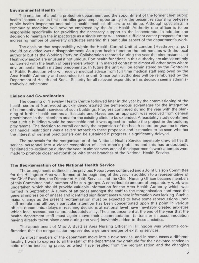 Environmental Health The creation of a public protection department and the appointment of the former chief public health inspector as its first controller gave ample opportunity for the present relationship between public health inspectors and public health medical officers to continue. Although specialists in community medicine will now be employed by the Area Health Authority one officer is to be responsible specifically for providing the necessary support to the inspectorate. In addition the decision to maintain the inspectorate as a single entity will ensure sufficient career prospects for the increasing number of university graduates entering this particular aspect of the department's work. The decision that responsibility within the Health Control Unit at London (Heathrow) airport should be divided was a disappointment. As a port health function the unit remains with the local authority but as the Working Party on Collaboration recorded during the year the circumstances at Heathrow airport are unusual if not unique. Port health functions in this authority are almost entirely concerned with the health of passengers which is in marked contrast to almost all other ports where environmental health matters predominate. In future the unit will be administered by the Controller of Public Protection who will receive medical advice from full time medical staff employed by the Area Health Authority and seconded to the unit. Since both authorities will be reimbursed by the Department of Health and Social Security for all relevant expenditure this decision seems adminis tratively cumbersome. Liaison and Co-ordination The opening of Yiewsley Health Centre followed later in the year by the commissioning of the health centre at Northwood quickly demonstrated the tremendous advantages for the integration of community health services of such buildings. Progress continued during the year with the plan ning of further health centres at Eastcote and Hayes and an approach was received from general practitioners in the Ickenham area for the existing clinic to be extended. A feasibility study confirmed that such a building would be practicable and it was agreed to include the project in the building programme. The decision to curtail centrally the expansion of the health centre programme in view of financial restrictions was a severe setback to these proposals and it remains to be seen whether the interest of general practitioners can be sustained if progress is significantly delayed. The proposals for the reorganisation of the National Health Service inevitably drew all health service personnel into a closer recognition of each other's problems and this has undoubtedly facilitated co-ordination during the year. In almost every area of the department's work attempts were made to promote closer relationships with other branches of the National Health Service. The Reorganisation of the National Health Service The arrangements outlined in the previous Report were continued and a Joint Liaison Committee for the Hillingdon Area was formed at the beginning of the year. In addition to a representative of the Chief Executive, the Director of Health Services and the Chief Nursing Officer became members of this Committee and a number of its sub-groups. A considerable amount of preparatory work was undertaken which should provide valuable information for the Area Health Authority which was formed in September. A survey of attitudes amongst the staff to the reorganisation confirmed the general impression of unease and identified significant areas where information was lacking. Such a major change as the present reorganisation must be expected to have some repercussions upon staff morale and although particular attention has been concentrated upon this point in various official documents, delays in reaching decisions at national level have inevitably created anxieties which local reassurance cannot adequately allay. The announcement at the end of the year that the health department staff must again move their accommodation (a transfer in accommodation having already taken place once during the year) inevitably added to these anxieties. The appointment of Miss J. Byatt as Area Nursing Officer in Hillingdon was welcome con firmation that the reorganisation represented a genuine merger of existing services. As most members of the department move into a new service, and in some cases a different locality I wish to express to all the staff of the department my gratitude for their devoted service in spite of the increasing pressures which have resulted from the reorganisation and the changing 5