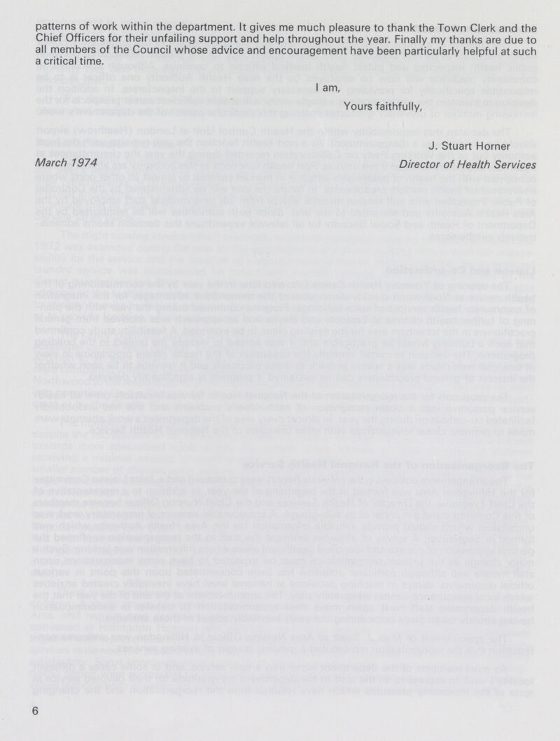 patterns of work within the department. It gives me much pleasure to thank the Town Clerk and the Chief Officers for their unfailing support and help throughout the year. Finally my thanks are due to all members of the Council whose advice and encouragement have been particularly helpful at such a critical time. I am, Yours faithfully, J. Stuart Horner March 1974 Director of Health Services 6