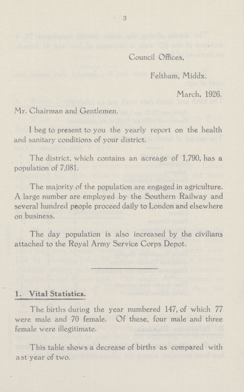 3 Council Offices, Feltham, Middx. March, 1926. Mr. Chairman and Gentlemen, I beg to present to you the yearly report on the health and sanitary conditions of your district. The district, which contains an acreage of 1,790, has a population of 7,081. The majority of the population are engaged in agriculture. A large number are employed by the Southern Railway and several hundred people proceed daily to London and elsewhere on business. The day population is also increased by the civilians attached to the Royal Army Service Corps Depot. 1. Vital Statistics. The births during the year numbered 147, of which 77 were male and 70 female. Of these, four male and three female were illegitimate. This table shows a decrease of births as compared with a st year of two.