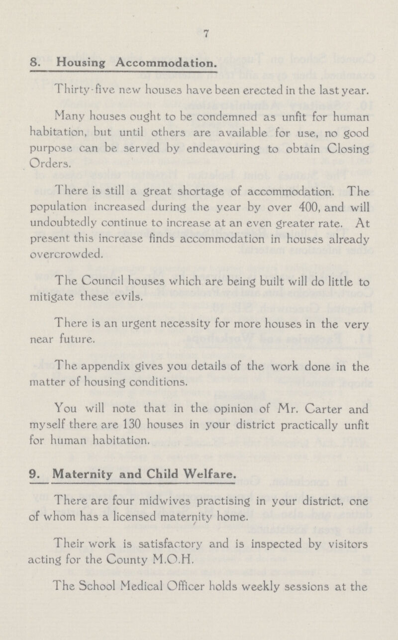 7 8. Housing Accommodation. Thirty-five new houses have been erected in the last year. Many houses ought to be condemned as unfit for human habitation, but until others are available for use, no good purpose can be served by endeavouring to obtain Closing Orders. There is still a great shortage of accommodation. The population increased during the year by over 400, and will undoubtedly continue to increase at an even greater rate. At present this increase finds accommodation in houses already overcrowded. The Council houses which are being built will do little to mitigate these evils. There is an urgent necessity for more houses in the very near future. The appendix gives you details of the work done in the matter of housing conditions. You will note that in the opinion of Mr. Carter and myself there are 130 houses in your district practically unfit for human habitation. 9. Maternity and Child Welfare. There are four midwives practising in your district, one of whom has a licensed maternity home. Their work is satisfactory and is inspected by visitors acting for the County M.O.H. The School Medical Officer holds weekly sessions at the