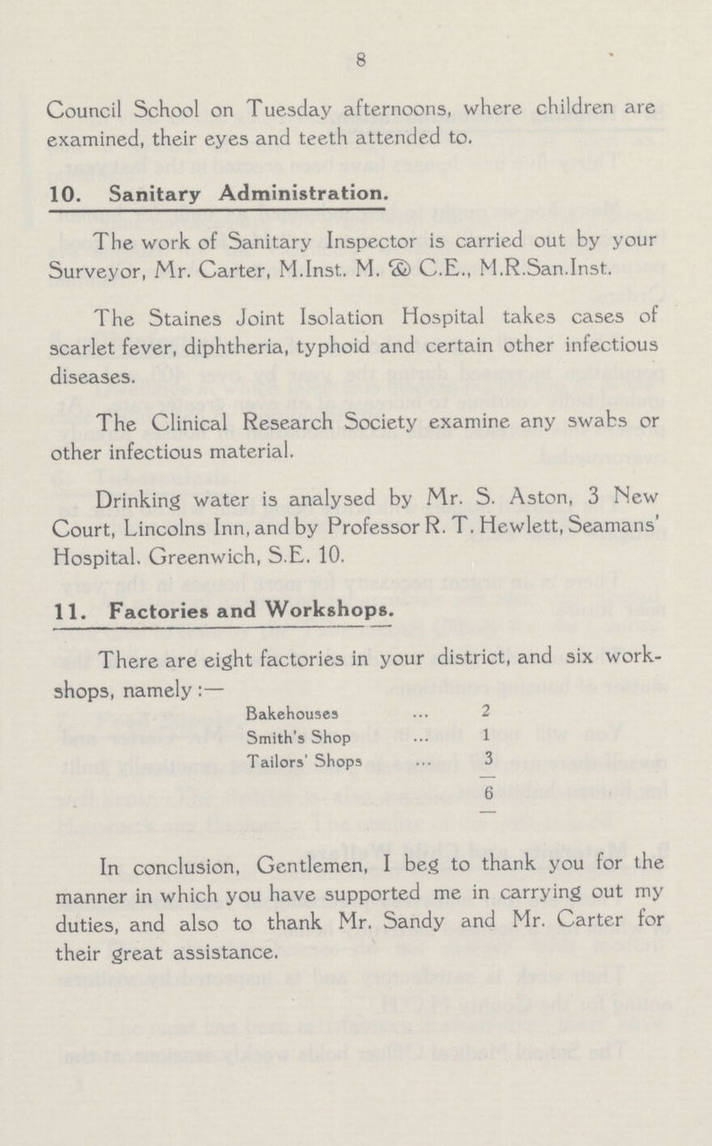 8 Council School on Tuesday afternoons, where children are examined, their eyes and teeth attended to. 10. Sanitary Administration. The work of Sanitary Inspector is carried out by your Surveyor, Mr. Carter, M.Inst. M. & C.E., M.R.San.Inst. The Staines Joint Isolation Hospital takes cases of scarlet fever, diphtheria, typhoid and certain other infectious diseases. The Clinical Research Society examine any swabs or other infectious material. Drinking water is analysed by Mr. S. Aston, 3 New Court, Lincolns Inn, and by Professor R. T. Hewlett, Seamans' Hospital. Greenwich, S.E. 10. 11. Factories and Workshops. There are eight factories in your district, and six work shops, namely:— Bakehouses 2 Smith's Shop 1 Tailors' Shops 3 6 In conclusion, Gentlemen, I beg to thank you for the manner in which you have supported me in carrying out my duties, and also to thank Mr. Sandy and Mr. Carter for their great assistance.