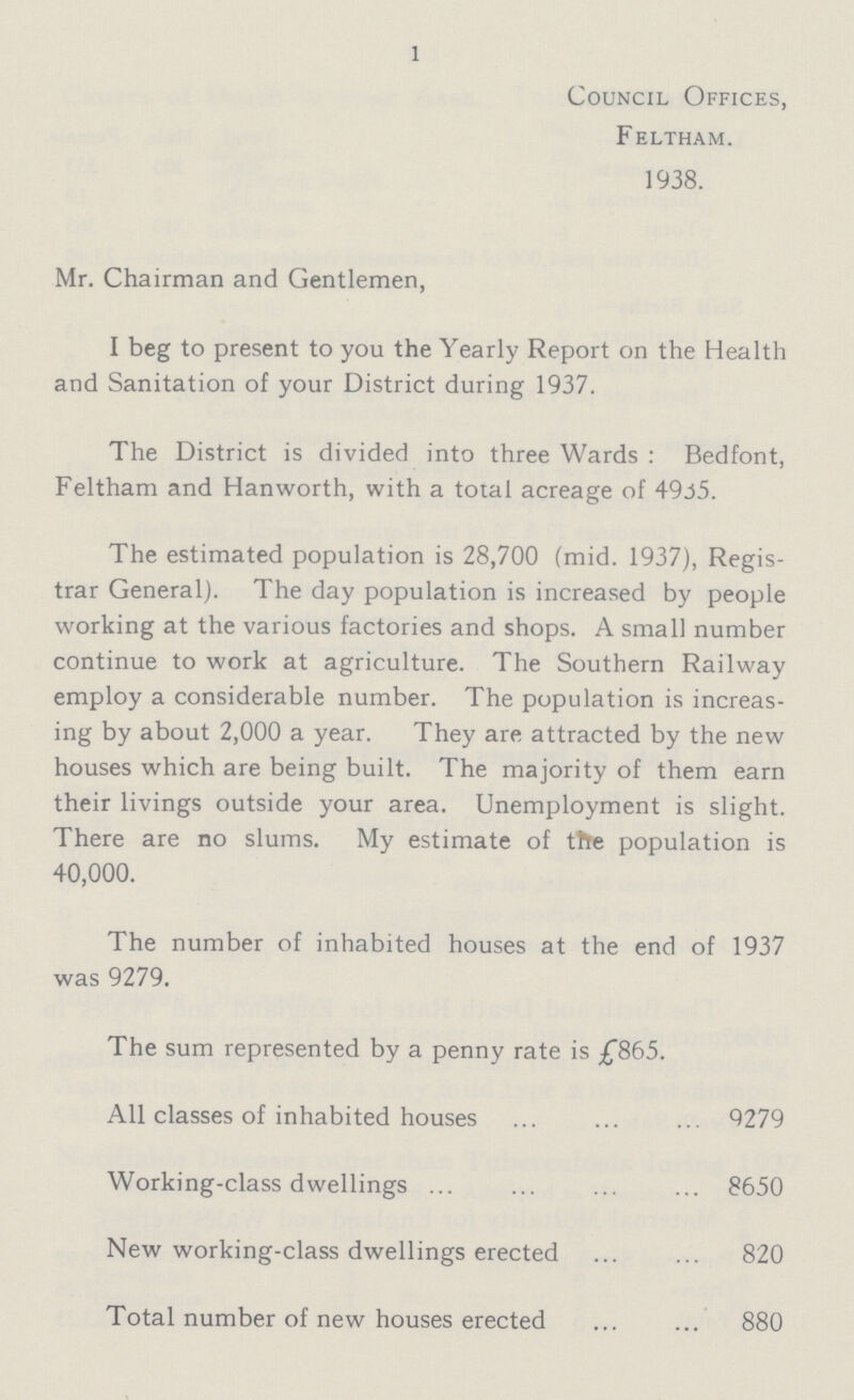 1 Council Offices, Feltham. 1938. Mr. Chairman and Gentlemen, I beg to present to you the Yearly Report on the Health and Sanitation of your District during 1937. The District is divided into three Wards : Bedfont, Feltham and Hanworth, with a total acreage of 4935. The estimated population is 28,700 (mid. 1937), Regis trar General). The day population is increased by people working at the various factories and shops. A small number continue to work at agriculture. The Southern Railway employ a considerable number. The population is increas ing by about 2,000 a year. They are attracted by the new houses which are being built. The majority of them earn their livings outside your area. Unemployment is slight. There are no slums. My estimate of the population is 40,000. The number of inhabited houses at the end of 1937 was 9279. The sum represented by a penny rate is £865. All classes of inhabited houses 9279 Working-class dwellings 8650 New working-class dwellings erected 820 Total number of new houses erected 880