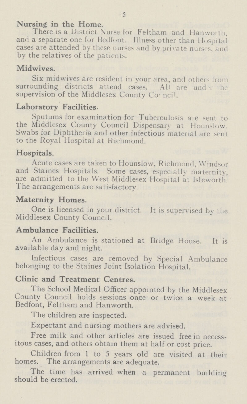 5 Nursing in the Home. There is a District Nurse for Feltham and Han worth, and a separate one for Bedfont. Illness other than Hospital cases are attended by these nurses and by private nurses, and by the relatives of the patients. Midwives. Six midwives are resident in your area, and others from surrounding districts attend cases. All are und -r ihe supervision of the Middlesex County Co ncil. Laboratory Facilities. Sputums for examination for Tuberculosis aie sent to the Middlesex County Council Dispensary at Hounslow. Swabs for Diphtheria and other infectious material are sent to the Royal Hospital at Richmond. Hospitals. Acute cases are taken to Hounslow, Richmond, Windsor and Staines Hospitals. Some cases, especially maternity, are admitted to the West Middlesex Hospital at Isleworth The arrangements are satisfactory Maternity Homes. One is licensed in your district. It is supervised by the Middlesex County Council. Ambulance Facilities. An Ambulance is stationed at Bridge House. It is available day and night. Infectious cases are removed by Special Ambulance belonging to the Staines Joint Isolation Hospital. Clinic and Treatment Centres. The School Medical Officer appointed by the Middlesex County Council holds sessions once' or twice a week at Bedfont, Feltham and Hanworth. The children are inspected. Expectant and nursing mothers are advised. Free milk and other articles are issued free in necess itous cases, and others obtain them at half or cost price. Children from 1 to 5 years old are visited at their homes. The arrangements are adequate. The time has arrived when a permanent building should be erected.