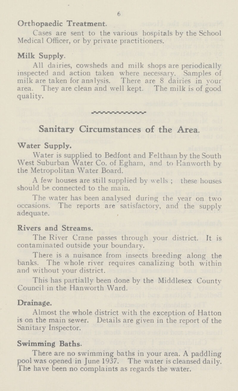 6 Orthopaedic Treatment. Cases are sent to the various hospitals by the School Medical Officer, or by private practitioners. Milk Supply. All dairies, cowsheds and milk shops are periodically inspected and action taken where necessary. Samples of milk are taken for analysis. There are 8 dairies in your area. They are clean and well kept. The milk is of good quality. Sanitary Circumstances of the Area. Water Supply. Water is supplied to Bedfont and Feltham by the South West Suburban Water Co. of Egham, and to Kanworth by the Metropolitan Water Board. A few houses are still supplied by wells ; these houses should be connected to the main. The water has been analysed during the year on two occasions. The reports are satisfactory, and the supply adequate. Rivers and Streams. The River Crane passes through your district. It is contaminated outside your boundary. There is a nuisance from insects breeding along the banks. The whole river requires canalizing both within and without your district. This has partially been done by the Middlesex County Council in the Hanworth Ward. Drainage. Almost the whole district with the exception of Hatton is on the main sewer. Details are given in the report of the Sanitary Inspector. Swimming Baths- There are no swimming baths in your area. A paddling pool was opened in June 1937. The water is cleansed daily. The have been no complaints as regards the water.