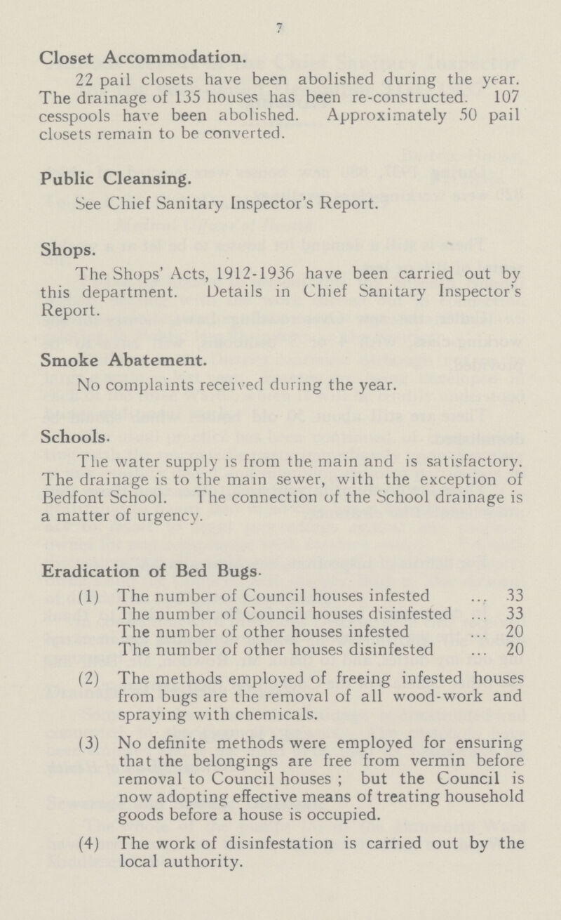 7 Closet Accommodation. 22 pail closets have been abolished during the year. The drainage of 135 houses has been re-constructed. 107 cesspools have been abolished. Approximately 50 pail closets remain to be converted. Public Cleansing. See Chief Sanitary Inspector's Report. Shops. The Shops' Acts, 1912-1936 have been carried out by this department. Details in Chief Sanitary Inspector's Report. Smoke Abatement. No complaints received during the year. Schools. The water supply is from the. main and is satisfactory. The drainage is to the main sewer, with the exception of Bedfont School. The connection of the School drainage is a matter of urgency. Eradication of Bed Bugs- (1) The number of Council houses infested 33 The number of Council houses disinfested 33 The number of other houses infested 20 The number of other houses disinfested 20 (2) The methods employed of freeing infested houses from bugs are the removal of all wood-work and spraying with chemicals. (3) No definite methods were employed for ensuring that the belongings are free from vermin before removal to Council houses ; but the Council is now adopting effective means of treating household goods before a house is occupied. (4) The work of disinfestation is carried out by the local authority.